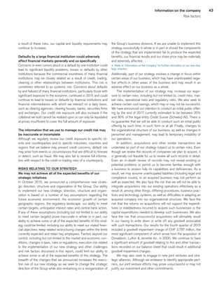 43Information on the company
Risk factors
a result of these risks, our capital and liquidity requirements may
continue to increase.
Defaults by a large financial institution could adversely
affect financial markets generally and us specifically
Concerns or even rumors about or a default by one institution could
lead to significant liquidity problems, losses or defaults by other
institutions because the commercial soundness of many financial
institutions may be closely related as a result of credit, trading,
clearing or other relationships between institutions. This risk is
sometimes referred to as systemic risk. Concerns about defaults
by and failures of many financial institutions, particularly those with
significant exposure to the eurozone, continued in 2015 and could
continue to lead to losses or defaults by financial institutions and
financial intermediaries with which we interact on a daily basis,
such as clearing agencies, clearing houses, banks, securities firms
and exchanges. Our credit risk exposure will also increase if the
collateral we hold cannot be realized upon or can only be liquidated
at prices insufficient to cover the full amount of exposure.
The information that we use to manage our credit risk may
be inaccurate or incomplete
Although we regularly review our credit exposure to specific cli-
ents and counterparties and to specific industries, countries and
regions that we believe may present credit concerns, default risk
may arise from events or circumstances that are difficult to foresee
or detect, such as fraud. We may also fail to receive full informa-
tion with respect to the credit or trading risks of a counterparty.
RISKS RELATING TO OUR STRATEGY
We may not achieve all of the expected benefits of our
strategic initiatives
In October 2015, we announced a comprehensive new strate-
gic direction, structure and organization of the Group. Our ability
to implement our new strategic direction, structure and organi-
zation is based on a number of key assumptions regarding the
future economic environment, the economic growth of certain
geographic regions, the regulatory landscape, our ability to meet
certain targets, anticipated interest rates and central bank action.
If any of these assumptions (including but not limited to our ability
to meet certain targets) prove inaccurate in whole or in part, our
ability to achieve some or all of the expected benefits of this strat-
egy could be limited, including our ability to meet our stated finan-
cial objectives, keep related restructuring charges within the limits
currently expected and retain key employees. Factors beyond our
control, including but not limited to the market and economic con-
ditions, changes in laws, rules or regulations, execution risk related
to the implementation of our new strategy and other challenges
and risk factors discussed in this report, could limit our ability to
achieve some or all of the expected benefits of this strategy. The
breadth of the changes that we announced increases the execu-
tion risk of our new strategy as we seek to change the strategic
direction of the Group while also embarking on a reorganization of
the Group’s business divisions. If we are unable to implement this
strategy successfully in whole or in part or should the components
of the strategy that are implemented fail to produce the expected
benefits, our financial results and our share price may be materially
and adversely affected.
u 	Refer to “Information on the Company” for further information on our new stra-
tegic direction.
Additionally, part of our strategy involves a change in focus within
certain areas of our business, which may have unanticipated nega-
tive effects in other areas of the business and may result in an
adverse effect on our business as a whole.
The implementation of our strategy may increase our expo-
sure to certain risks, including but not limited to, credit risks, mar-
ket risks, operational risks and regulatory risks. We also seek to
achieve certain cost savings, which may or may not be successful.
We have announced our intention to conduct an initial public offer-
ing by the end of 2017 currently estimated to be between 20%
and 30% of the legal entity Credit Suisse (Schweiz) AG. There is
no guarantee that we will be able to conduct such an initial public
offering by such time, in such form or at all. Finally, changes to
the organizational structure of our business, as well as changes in
personnel and management, may lead to temporary instability of
our operations.
In addition, acquisitions and other similar transactions we
undertake as part of our strategy subject us to certain risks. Even
though we review the records of companies we plan to acquire, it
is generally not feasible for us to review all such records in detail.
Even an in-depth review of records may not reveal existing or
potential problems or permit us to become familiar enough with
a business to assess fully its capabilities and deficiencies. As a
result, we may assume unanticipated liabilities (including legal and
compliance issues), or an acquired business may not perform as
well as expected. We also face the risk that we will not be able to
integrate acquisitions into our existing operations effectively as a
result of, among other things, differing procedures, business prac-
tices and technology systems, as well as difficulties in adapting an
acquired company into our organizational structure. We face the
risk that the returns on acquisitions will not support the expendi-
tures or indebtedness incurred to acquire such businesses or the
capital expenditures needed to develop such businesses. We also
face the risk that unsuccessful acquisitions will ultimately result
in our having to write down or write off any goodwill associated
with such transactions. Our results for the fourth quarter of 2015
included a goodwill impairment charge of CHF 3,797 million, the
most significant component of which arose from the acquisition of
Donaldson, Lufkin  Jenrette Inc. in 2000. We continue to have
a significant amount of goodwill relating to this and other transac-
tions recorded on our balance sheet that could result in additional
goodwill impairment charges.
We may also seek to engage in new joint ventures and stra-
tegic alliances. Although we endeavor to identify appropriate part-
ners, our joint venture efforts may prove unsuccessful or may not
justify our investment and other commitments.
﻿
﻿
 