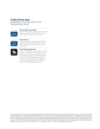 For the purposes of this report, unless the context otherwise requires, the terms “Credit Suisse Group”, “Credit Suisse”, “the Group”, “we”, “us” and “our” mean Credit
Suisse Group AG and its consolidated subsidiaries. The business of Credit Suisse AG, the Swiss bank subsidiary of the Group, is substantially similar to the Group,
and we use these terms to refer to both when the subject is the same or substantially similar. We use the term “the Bank” when we are referring only to Credit Suisse
AG, the Swiss bank subsidiary of the Group, and its consolidated subsidiaries. Abbreviations and selected qterms are explained in the List of abbreviations and the
Glossary in the back of this report. Publications referenced in this report, whether via website links or otherwise, are not incorporated into this report. The English
language version of this report is the controlling version. In various tables, use of “–” indicates not meaningful or not applicable.
Investor Relations and Media
allows investors, analysts, media and other interested
parties to remain up to date with relevant online and
offline financial information on Credit Suisse.
Facts & Figures
provides an overview of the activities performed by
Credit Suisse in Switzerland and the bank’s multi-
faceted commitment to the Swiss financial center
and economy.
Private Banking Switzerland
places all the advantages at your fingertips – anytime,
anywhere – on tablets and smartphones. Use your
mobile device to scan your payment slips with one
click and pay bills, catch up on financial information
and much more. Credit Suisse gives top priority
to security in Online & Mobile Banking. SecureSign
provides a convenient login method for signing in
to your Online and Mobile Banking service.
Credit Suisse Apps
Available in the App Store and
Google Play Store
 