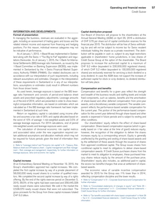 57Operating and financial review
Credit Suisse
INFORMATION AND DEVELOPMENTS
Format of presentation
In managing the business, revenues are evaluated in the aggre-
gate, including an assessment of trading gains and losses and the
related interest income and expense from financing and hedging
positions. For this reason, individual revenue categories may not
be indicative of performance.
As of January 1, 2013, qBasel III was implemented in Switzer-
land along with the Swiss q“Too Big to Fail” legislation and regu-
lations thereunder. As of January 1, 2015, the qBank for Interna-
tional Settlements (BIS) leverage ratio framework, as issued by the
qBasel Committee on Banking Supervision (BCBS), was imple-
mented in Switzerland by the q Swiss Financial Market Super-
visory Authority FINMA (FINMA). Our related disclosures are in
accordance with our interpretation of such requirements, including
relevant assumptions and estimates. Changes in the interpretation
of these requirements in Switzerland or in any of our interpreta-
tions, assumptions or estimates could result in different numbers
from those shown herein.
As used herein, leverage exposure is based on the BIS lever-
age ratio framework and consists of period-end balance sheet
assets and prescribed regulatory adjustments. Leverage amounts
as of the end of 2014, which are presented in order to show mean-
ingful comparative information, are based on estimates which are
calculated as if the BIS leverage ratio framework had been imple-
mented in Switzerland at such time.
Return on regulatory capital is calculated using income after
tax and assumes a tax rate of 30% and capital allocated based on
the worst of 10% of average qrisk-weighted assets and 3.5% of
average leverage exposure. For 2014 calculations, end of period
risk-weighted assets and leverage exposure were used.
The calculation of divisional economic risk capital metrics
and associated ratios under the new organization required cer-
tain additional assumptions and allocation methods which may not
be required for future periods given the level of information then
available.
u 	Refer to “Leverage metrics” and “Economic risk capital” in III – Treasury, Risk,
Balance sheet and Off-balance sheet – Capital management and Risk manage-
ment – Risk coverage and management, respectively, for further information on
leverage exposure, ratios and economic risk capital.
Capital increase
At an Extraordinary General Meeting on November 19, 2015, the
Group’s shareholders approved two capital increases. We com-
pleted the first capital increase by way of a private placement of
58,000,000 newly issued shares to a number of qualified inves-
tors. We completed the second capital increase by way of a rights
offering. By the end of the rights exercise period on December 3,
2015, 99.0% of the rights had been exercised and 258,445,328
newly issued shares were subscribed. We sold in the market the
2,538,570 newly issued shares that were not subscribed. The
gross proceeds for the Group from these capital increases totaled
CHF 6.0 billion.
Capital distribution proposal
Our Board of Directors will propose to the shareholders at the
Annual General Meeting (AGM) on April 29, 2016 a distribution
of CHF 0.70 per share out of capital contribution reserves for the
financial year 2015. The distribution will be free of Swiss withhold-
ing tax and will not be subject to income tax for Swiss resident
individuals holding the shares as a private investment. The distri-
bution will be payable in cash or, subject to any legal restrictions
applicable in shareholders’ home jurisdictions, in new shares of
Credit Suisse Group at the option of the shareholder. The Board
proposes to increase the authorized capital to a maximum of
CHF 9.2 million (equivalent to 230,000,000 registered shares),
of which CHF 5.2 million (equivalent to 130,000,000 registered
shares) are exclusively reserved for servicing a stock dividend or a
scrip dividend. In case the AGM does not support the increase of
authorized capital for stock or scrip dividend, no dividend distribu-
tion will take place.
Compensation and benefits
Compensation and benefits for a given year reflect the strength
and breadth of the business results and staffing levels and include
fixed components, such as salaries, benefits and the amortization
of share-based and other deferred compensation from prior-year
awards, and a discretionary variable component. The variable com-
ponent reflects the performance-based variable compensation for
the current year. The portion of the performance-based compen-
sation for the current year deferred through share-based and other
awards is expensed in future periods and is subject to vesting and
other conditions.
Our shareholders’ equity reflects the effect of share-based
compensation. Share-based compensation expense (which is gen-
erally based on qfair value at the time of grant) reduces equity;
however, the recognition of the obligation to deliver the shares
increases equity by a corresponding amount. Equity is generally
unaffected by the granting and vesting of share-based awards and
by the settlement of these awards through the issuance of shares
from approved conditional capital. The Group issues shares from
conditional capital to meet its obligations to deliver share-based
compensation awards. If Credit Suisse purchases shares from the
market to meet its obligation to employees, these purchased trea-
sury shares reduce equity by the amount of the purchase price.
Shareholders’ equity also includes, as additional paid-in capital,
the excess tax benefits/charges that arise at settlement of share-
based awards.
The economic value of variable incentive compensation
awarded for 2015 for the Group was 11% lower than in 2014,
reflecting compensation discipline and the lower results.
u 	Refer to “Compensation” in IV – Corporate Governance and Compensation for
further information.
u 	Refer to “Consolidated statements of changes in equity” and “Note 29 –
Employee deferred compensation” in V – Consolidated financial statements –
Credit Suisse Group for further information.
u 	Refer to “Tax benefits associated with share-based compensation” in Note 28
– Tax in V – Consolidated financial statements – Credit Suisse Group for further
information.
﻿
﻿
 