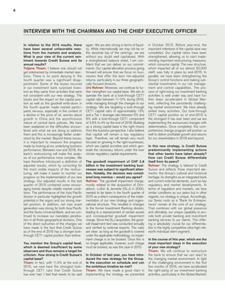 4
INTERVIEW WITH THE CHAIRMAN AND THE CHIEF EXECUTIVE OFFICER
again. We are also strong in terms of liquid-
ity. While internationally we may not be on
the absolute top of the rankings, we are
without any doubt well capitalized. With
a strengthened balance sheet, I am con-
fident that we can deliver on our commit-
ments. Our capital allocation process going
forward will ensure that we focus on busi-
nesses that offer the best risk-adjusted
returns, particularly in our three geographi-
cally focused divisions.
Urs Rohner: Moreover, we continue to fur-
ther strengthen our capital base. We aim to
operate the bank at a look-through CET1
capital ratio between 11-12% during 2016,
while managing through the changes to our
strategy. We are targeting a look-through
CET1 capital ratio of approximately 13%
and a Tier 1 leverage ratio between 5% and
6% with a look-through CET1 component
of 3.5% to 4% by the end of 2018. Building
up a strong capital base is the right choice
from the business perspective. I also believe
that capital will remain a key regulatory
topic. Therefore, we will remain very much
focused on growing in the right businesses,
which are capital accretive and which gen-
erate the necessary returns under the ever
stricter regulatory capital requirements.
The goodwill impairment of CHF 3.8
billion in the investment banking busi-
nesses was subject to significant atten-
tion. Notably, the decision was consid-
ered long overdue – would you agree?
Rohner: The goodwill impairment charge,
mostly related to the acquisition of Don-
aldson, Lufkin & Jenrette (DLJ) in 2000,
needed to be taken in the fourth quarter of
2015 as a direct consequence of the imple-
mentation of our new strategy and organi-
zational structure. This resulted in changes
to the former Investment Banking division,
leading to a reassessment of certain assets
and consequential goodwill impairment
charge. Since the DLJ acquisition, the good-
will impairment test was conducted annually
and verified by external experts. The rules
are clear: as long as the goodwill is covered
under the applicable methodology, no impair-
ment charge is to be booked. Once this is
no longer applicable, however, such charge
must be booked, as was the case in 2015.
In October of last year, you have intro-
duced the new strategy for the Group.
Is the execution on schedule and can
the ambitious timeline be met?
Thiam: We have made a good start in
implementing the strategy we presented
In relation to the 2015 results, there
have been several unfavorable reac-
tions from the markets and analysts.
What is your view of the current sen-
timent towards Credit Suisse and its
annual results?
Tidjane Thiam: I believe one should not
get sidetracked by immediate market reac-
tions. There is no point denying it: the
fourth quarter was a significant disap-
pointment. Some of the losses incurred
in our investment bank surprised inves-
tors as they came from activities that were
not consistent with our new strategy. The
losses and the impact on the capital posi-
tion as well as the goodwill write-down in
the fourth quarter made market partici-
pants nervous, especially in the context of
a decline in the price of oil, worries about
growth in China and the asynchronous
nature of central bank policies. We have
been explained on the difficulties encoun-
tered and what we are doing to address
them and this is increasingly better under-
stood by the market. Beyond these issues,
it is important to measure the progress
made by looking at our underlying business
performance. Between now and 2018, the
bank’s restructuring will make the analy-
sis of our performance more complex. We
have therefore introduced a definition of
adjusted results, which by correcting for
the most visible impacts of the restruc-
turing, will make it easier to monitor our
progress on the implementation of our new
strategy. Our adjusted results in the last
quarter of 2015 contained some encour-
aging trends despite volatile market condi-
tions. The performance of the Asia Pacific
division in particular highlighted the growth
potential in the region and our strong mar-
ket position. In addition, net new asset
generation was strong for both Asia Pacific
and the Swiss Universal Bank, and we con-
tinued to increase our mandates penetra-
tion in all three geographical divisions. One
of the direct outcomes of the changes we
have made is the fact that Credit Suisse
as of the end of 2015 has a stronger look-
through CET1 capital position than before.
You mention the Group’s capital level,
which is deemed insufficient by some
observers and thus remains a target for
criticism. How strong is Credit Suisse’s
capital base?
Thiam: In fact, with 11.4% at the end of
2015, we now have the strongest look-
through CET1 ratio that Credit Suisse
has ever had. I feel that needs to be said
in October 2015. Before year-end, the
important milestone of the capital raise was
completed. Our capital ratios have been
strengthened, allowing us to start imple-
menting important restructuring measures,
which consume capital. The new structure,
which impacted all of our almost 50,000
staff, was fully in place by end-2015. In
parallel, we have been strengthening the
Group’s control functions and making sub-
stantial investments in our risk manage-
ment and control capabilities. The pro-
cess of right-sizing our investment banking
activities is well under way and have fur-
ther been accelerated in Global Mar-
kets, reflecting the persistently challeng-
ing market environment. We have already
exited many activities. Our look-through
CET1 capital position as of end-2015 is
the strongest it has ever been and we are
implementing the announced changes with
determination. Once completed, this com-
prehensive change program will position us
well to deliver profitable growth and returns
for our shareholders in 2018 and beyond.
In this new strategy, is Credit Suisse
predominantly implementing actions
that other banks have taken already?
How can Credit Suisse differentiate
itself from its peers?
Rohner: The strategy is tailored to Credit
Suisse and reflects three important ele-
ments: the Group’s cultural and historical
heritage, its strengths as an integrated bank
and current external demands, such as key
regulatory and market developments. In
terms of regulation and markets, we face
similar conditions as our peers but in other
regards, our strategy is unique. Accordingly,
our Swiss roots as a “Bank for Entrepre-
neurs” remain at the core of our strategy.
That combines with our global presence
and ultimately, our unique capability to pro-
vide both private banking and investment
banking services to our clients. This offer-
ing is absolutely crucial for our differentia-
tion in the highly competitive ultra-high-net-
worth individual client segment.
In the course of this year, which are the
most important steps in the execution
of your new strategy?
Thiam: We will continue to restructure
the bank to ensure that we can react to
the changing market environment. In light
of the challenging environment in the first
few months of 2016, we have accelerated
the right-sizing of our investment banking
activities, particularly in the Global Markets
﻿
﻿
﻿
 