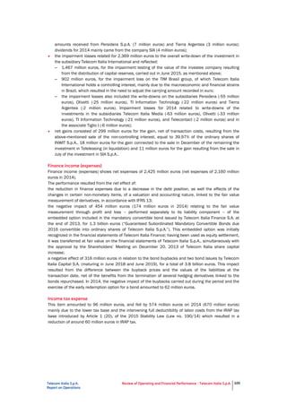 Telecom Italia S.p.A.
Report on Operations
Review of Operating and Financial Performance - Telecom Italia S.p.A. 100
amounts received from Persidera S.p.A. (7 million euros) and Tierra Argentea (3 million euros);
dividends for 2014 mainly came from the company SIA (4 million euros);
• the impairment losses related for 2,369 million euros to the overall write-down of the investment in
the subsidiary Telecom Italia International and reflected:
– 1,467 million euros, for the impairment testing of the value of the investee company resulting
from the distribution of capital reserves, carried out in June 2015, as mentioned above;
– 902 million euros, for the impairment loss on the TIM Brasil group, of which Telecom Italia
International holds a controlling interest, mainly due to the macroeconomic and financial strains
in Brazil, which resulted in the need to adjust the carrying amount recorded in euro;
– the impairment losses also included the write-downs on the subsidiaries Persidera (-55 million
euros), Olivetti (-25 million euros), TI Information Technology (-22 million euros) and Tierra
Argentea (-2 million euros). Impairment losses for 2014 related to write-downs of the
investments in the subsidiaries Telecom Italia Media (-63 million euros), Olivetti (-33 million
euros), TI Information Technology (-21 million euros), and Telecontact (-2 million euros) and in
the associate Tiglio I (-6 million euros);
• net gains consisted of 299 million euros for the gain, net of transaction costs, resulting from the
above-mentioned sale of the non-controlling interest, equal to 39.97% of the ordinary shares of
INWIT S.p.A., 18 million euros for the gain connected to the sale in December of the remaining the
investment in Teleleasing (in liquidation) and 11 million euros for the gain resulting from the sale in
July of the investment in SIA S.p.A..
Finance income (expenses)
Finance income (expenses) shows net expenses of 2,425 million euros (net expenses of 2,160 million
euros in 2014).
The performance resulted from the net effect of:
the reduction in finance expenses due to a decrease in the debt position, as well the effects of the
changes in certain non-monetary items, of a valuation and accounting nature, linked to the fair value
measurement of derivatives, in accordance with IFRS 13;
the negative impact of 454 million euros (174 million euros in 2014) relating to the fair value
measurement through profit and loss – performed separately to its liability component – of the
embedded option included in the mandatory convertible bond issued by Telecom Italia Finance S.A. at
the end of 2013, for 1.3 billion euros (“Guaranteed Subordinated Mandatory Convertible Bonds due
2016 convertible into ordinary shares of Telecom Italia S.p.A.”). This embedded option was initially
recognized in the financial statements of Telecom Italia Finance; having been used as equity settlement,
it was transferred at fair value on the financial statements of Telecom Italia S.p.A., simultaneously with
the approval by the Shareholders’ Meeting on December 20, 2013 of Telecom Italia share capital
increase;
a negative effect of 316 million euros in relation to the bond buybacks and two bond issues by Telecom
Italia Capital S.A. (maturing in June 2018 and June 2019), for a total of 3.8 billion euros. This impact
resulted from the difference between the buyback prices and the values of the liabilities at the
transaction date, net of the benefits from the termination of several hedging derivatives linked to the
bonds repurchased. In 2014, the negative impact of the buybacks carried out during the period and the
exercise of the early redemption option for a bond amounted to 62 million euros.
Income tax expense
This item amounted to 96 million euros, and fell by 574 million euros on 2014 (670 million euros)
mainly due to the lower tax base and the intervening full deductibility of labor costs from the IRAP tax
base introduced by Article 1 (20), of the 2015 Stability Law (Law no. 190/14) which resulted in a
reduction of around 60 million euros in IRAP tax.
 