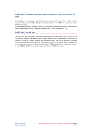 Telecom Italia S.p.A.
Report on Operations
Review of Operating and Financial Performance - Telecom Italia S.p.A. 101
Profit (loss) from Discontinued operations/Non-current assets held for
sale
Net profit (loss) from discontinued operations/non-current assets held for sale shows a profit of 9 million
euros (7 million euros in 2014), relating to the dividends for the year 2015 from the company Sofora
Telecomunicaciones.
A more detailed analysis is provided in the Note "Discontinued operations/Non-current assets held for
sale" in the Separate Financial Statements of Telecom Italia S.p.A. at December 31, 2015.
Profit (loss) for the year
The loss for the year amounted to 456 million euros (profit of 636 million euros in 2014), due to the net
non-recurring expenses, the negative impact of bond buybacks during the first part of the year and a
number of items of a merely valuation and accounting nature that do not entail any monetary
settlement, related in particular to the fair value measurement of the embedded option included in the
mandatory three-year convertible bonds issued at the end of 2013. Without these impacts, the result for
the year 2015 for the Company would have been a profit of over 900 million euros.
 