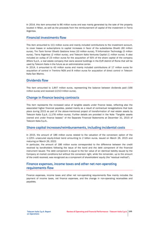 Telecom Italia S.p.A. Report
on Operations
Review of Operating and Financial Performance - Telecom Italia S.p.A. 105
In 2014, this item amounted to 86 million euros and was mainly generated by the sale of the property
located in Milan, as well as the proceeds from the reimbursement of capital of the investment in Tierra
Argentea.
Financial investments flow
This item amounted to 111 million euros and mainly included contributions to the investment account,
to cover losses or subscriptions to capital increases in favor of the subsidiaries Olivetti (60 million
euros), Tim Tank former Olivetti Gestione Ivrea (10 million euros), TI Information Technology (5 million
euros), Tierra Argentea (2 million euros), and Telecom Italia Ventures Capital (1 million euros). It also
included an outlay of 23 million euros for the acquisition of 50% of the share capital of the company
Alfiere S.p.A., a real estate company that owns several buildings in the EUR district of Rome that will be
used by Telecom Italia in the future as an administrative center.
In 2014, it amounted to 43 million euros and mainly included contributions of 17 million euros for
acquisition of control in Trentino NGN and 8 million euros for acquisition of direct control in Telecom
Italia San Marino.
Dividends flow
This item amounted to 1,847 million euros, representing the balance between dividends paid (166
million euros) and received (2,013 million euros).
Change in finance leasing contracts
This item represents the increased value of tangible assets under finance lease, reflecting also the
associated higher financial payables, posted mainly as a result of contractual renegotiations that took
place during 2015 as part of the above-mentioned project of transformation of real estate assets by
Telecom Italia S.p.A. (1,178 million euros). Further details are provided in the Note “Tangible assets
(owned and under finance leases)” of the Separate Financial Statements at December 31, 2015 of
Telecom Italia S.p.A..
Share capital increases/reimbursements, including incidental costs
In 2015, the amount of 186 million euros related to the valuation of the conversion option of the
1.125% unsecured equity-linked bond amounting to 2 billion euros, issued on March 26, 2015 and
maturing on March 26, 2022.
In particular, the amount of 186 million euros corresponded to the difference between the credit
received by bondholders following the issue of the bond and the debt component of the financial
instrument issued. The debt component is equal to the fair value of an identical liability issued by the
Company at market conditions but without the conversion right, while the remainder, up to the amount
of the credit received, was recognized as a component of shareholders' equity (the "residual method").
Finance expenses, income taxes and other net non-operating
requirements flow
Finance expenses, income taxes and other net non-operating requirements flow mainly includes the
payment of income taxes, net finance expenses, and the change in non-operating receivables and
payables.
 