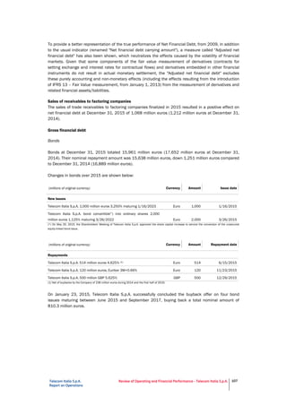 Telecom Italia S.p.A.
Report on Operations
Review of Operating and Financial Performance - Telecom Italia S.p.A. 107
To provide a better representation of the true performance of Net Financial Debt, from 2009, in addition
to the usual indicator (renamed "Net financial debt carrying amount"), a measure called "Adjusted net
financial debt" has also been shown, which neutralizes the effects caused by the volatility of financial
markets. Given that some components of the fair value measurement of derivatives (contracts for
setting exchange and interest rates for contractual flows) and derivatives embedded in other financial
instruments do not result in actual monetary settlement, the "Adjusted net financial debt" excludes
these purely accounting and non-monetary effects (including the effects resulting from the introduction
of IFRS 13 – Fair Value measurement, from January 1, 2013) from the measurement of derivatives and
related financial assets/liabilities.
Sales of receivables to factoring companies
The sales of trade receivables to factoring companies finalized in 2015 resulted in a positive effect on
net financial debt at December 31, 2015 of 1,068 million euros (1,212 million euros at December 31,
2014).
Gross financial debt
Bonds
Bonds at December 31, 2015 totaled 15,961 million euros (17,652 million euros at December 31,
2014). Their nominal repayment amount was 15,638 million euros, down 1,251 million euros compared
to December 31, 2014 (16,889 million euros).
Changes in bonds over 2015 are shown below:
(millions of original currency) Currency Amount Issue date
New issues
Telecom Italia S.p.A. 1,000 million euros 3.250% maturing 1/16/2023 Euro 1,000 1/16/2015
Telecom Italia S.p.A. bond convertible(*) into ordinary shares 2,000
million euros 1.125% maturing 3/26/2022 Euro 2,000 3/26/2015
(*) On May 20, 2015, the Shareholders' Meeting of Telecom Italia S.p.A. approved the share capital increase to service the conversion of the unsecured
equity-linked bond issue.
(millions of original currency) Currency Amount Repayment date
Repayments
Telecom Italia S.p.A. 514 million euros 4.625% (1) Euro 514 6/15/2015
Telecom Italia S.p.A. 120 million euros, Euribor 3M+0.66% Euro 120 11/23/2015
Telecom Italia S.p.A. 500 million GBP 5.625% GBP 500 12/29/2015
(1) Net of buybacks by the Company of 236 million euros during 2014 and the first half of 2015.
On January 23, 2015, Telecom Italia S.p.A. successfully concluded the buyback offer on four bond
issues maturing between June 2015 and September 2017, buying back a total nominal amount of
810.3 million euros.
Details of the bond issues bought back are provided below:
 