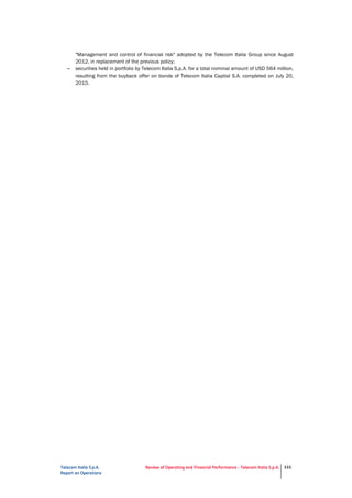 Telecom Italia S.p.A.
Report on Operations
Review of Operating and Financial Performance - Telecom Italia S.p.A. 111
"Management and control of financial risk" adopted by the Telecom Italia Group since August
2012, in replacement of the previous policy;
– securities held in portfolio by Telecom Italia S.p.A. for a total nominal amount of USD 564 million,
resulting from the buyback offer on bonds of Telecom Italia Capital S.A. completed on July 20,
2015.
 