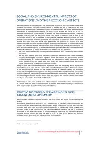 Telecom Italia S.p.A.
Report on Operations
Social and environmental impacts of operations and their economic aspects 119
SOCIAL AND ENVIRONMENTAL IMPACTS OF
OPERATIONS AND THEIR ECONOMIC ASPECTS
Telecom Italia plays a prominent role in the affairs of the countries in which it operates in view of the
increasing importance of communication technologies for people's lives and for the economic and social
development of communities. Changes taking place in the environment and society present economic
risks as well as business opportunities for the Group. Further analysis was carried out in 2015 to
determine the importance for the company of elements that are of interest to stakeholders ("materiality
analysis"). This confirmed the significant energy costs borne by Telecom Italia as well as the
opportunities created by new technologies, including the sale of services with environmental and social
impacts, such as services that allow households and businesses to reduce their energy consumption,
services with which cities can reduce their greenhouse gas emissions or, on the social side,
telemedicine or tele-education services. Among the issues regarded as material by stakeholders and the
company, the materiality analysis also highlighted issues relating to the defence of human rights. This
result, which may seem surprising for a telecommunications operator that works in countries considered
to be at low/medium risk of human rights violations, is based on two sets of reasons:
• the public outcry caused by any human rights violation incidents, which can seriously affect business
reputation;
• the very broad meaning given to the concept of "human right" by Telecom Italia - which includes not
only basic human rights, such as the right to a decent remuneration, non-discrimination, freedom
from forced labour, etc., but also rights associated with the information society, therefore the right to
access information and the right to have one's privacy and safety protected online, which are of
course material issues for a telecommunications company.
During the year, the Corporate Shared Value department wrote the "Respecting Human Rights in the
Telecom Italia Group" policy, with the support of the Global Compact Network Italy. The policy is available
on the telecomitalia.com website and the company intranet. A classroom training and information
course on human rights was also organised with the involvement of the departments most concerned by
the policy, in addition to an online course available to everyone in the company. The drafting of the policy
and the training course stem from the results of the due diligence that Telecom Italia has conducted in
recent years, involving the Domestic BU and Brazil BU.
The following are a few cases in which social and environmental elements have direct economic impacts
on Telecom Italia and, lastly, a brief description is provided of the materiality analysis, the details of
which are provided in the sustainability section of this Report.
IMPROVING THE EFFICIENCY OF ENVIRONMENTAL COSTS -
REDUCING ENERGY CONSUMPTION
Telecom Italia is the second largest consumer of electricity in Italy, with around 2(1) TWh of energy use
per year.
Technological developments launched in 2015, related mainly to the NGAN implementation plan and
LTE technology, are generally leading to an increase in energy consumption. 2015 in particular saw a
significant boost being given to the technological development of the fixed and mobile network and a
significant growth in new installations in the internal and external market in the field of Information
Technology, as well being characterised by exceptional weather conditions, with average temperatures,
during the summer months, well above the levels in 2014. All these factors resulted in a significant
increase in energy demand for both fixed and mobile communication.
(1)
This figure doesn’t include electricity consumed by OLOs.
 