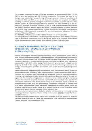 Telecom Italia S.p.A.
Report on Operations
Social and environmental impacts of operations and their economic aspects 120
The increase in the demand for energy in 2015 was estimated to be approximately 165 GWh, 21% (35
GWh) of which was associated with the increase in temperatures. This increase was offset by the
savings made possible by a series of energy efficiency improvement measures undertaken and
completed in 2013 and 2014, as well as new measures undertaken and completed during 2015,
including, in particular, projects involving the replacement of obsolete equipment with new, more
efficient systems. A significant boost to electricity generation has been achieved by co- and tri-
generation - resulting in an estimated increase of 45 GWh on 2014 - implementing measures to improve
the efficiency of currently operating systems and bringing a further 6 into service, in addition to existing
ones. Overall, these measures have offset the increased demand from technological implementations
and achieved a 2 GWh reduction in consumption. The saving can be estimated to be around 10 million
euros over the course of the year.
Two ISO 50001 certified sites and one ISO 14064 certified site were confirmed in 2015.
The energy efficiency of Telecom Italia was also recognised by the award in 2015 of White Certificates
(TEE) for 34 projects, corresponding to around 40,000 TOE (Tonnes of Oil Equivalent) per year saved
and an estimated economic value at current prices of around 40 million euros over 5 years.
EFFICIENCY IMPROVEMENT PROCESS, SOCIAL COST
OPTIMISATION - ENGAGEMENT WITH WORKERS'
REPRESENTATIVES
Telecom Italia pays great attention to listening and involving workers' representatives in many areas of
work, including reorganisation processes. This allows agreements to be reached for the implementation
of efficiency improvement plans that can mediate between the needs of the workers and those of the
company. In particular, a complex negotiation process involving the leading trade union organisations
was completed in late 2015 with the signing of a new framework agreement, which will apply from the
beginning of 2016, for the management of expected redundancies. The willingness to search for
dialogue between the parties guided this discussion too, and is tangibly demonstrated by the agreement
reached.
Like its predecessors, this Agreement also provides for the use of instruments that are not socially and
economically traumatic, including the use of Defensive Solidarity Contracts, as required by the Jobs Act,
combined with the strategic role of the training lever, as a pivotal element to encourage professional
retraining and requalification in order to counteract redundancies. Defensive Solidarity Contracts are
agreements that provide for working hours to be reduced in order to avoid downsizing. For the workers
to whom the contract will be applied, provision is made for INPS [social security] to make up part of the
remuneration not received due to the reduction in working hours. Furthermore, in order to alleviate the
economic hardship caused by the loss of remuneration, Telecom Italia has provided for company loans
to be granted at very favourable interest rates. Finally, the Agreement provides for Telecom Italia to pay
a variable one-off amount to workers covered by the Solidarity Contract at the end of the period and on
achievement of specific objectives associated with the redundancy plan.
The other instruments agreed between the Parties will allow redundancies to be minimised structurally
with early and voluntary departures under the mobility provisions of law 223/91 and article 4 of the so-
called Fornero Law.
The previous solidarity contracts expired in April 2015. The benefit on the cost of labour for 2015 was
44 million euros for the Group as a whole (145 million euros in 2014) and around 34 million euros for
Telecom Italia S.p.A. (121 million euros in 2014).
 