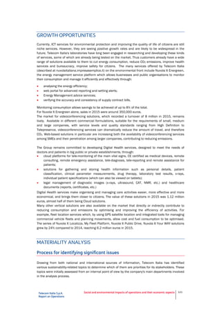 Telecom Italia S.p.A.
Report on Operations
Social and environmental impacts of operations and their economic aspects 121
GROWTH OPPORTUNITIES
Currently, ICT services for environmental protection and improving the quality of life of citizens are still
niche services. However, they are seeing positive growth rates and are likely to be widespread in the
future. Telecom Italia's laboratories have long been engaged in researching and developing these kinds
of services, some of which are already being tested on the market. Thus customers already have a wide
range of solutions available to them to cut energy consumption, reduce CO2 emissions, improve health
services and bureaucracy, improve safety for citizens. The many services offered by Telecom Italia
(described at nuvolaitaliana.impresasemplice.it) on the environmental front include Nuvola It Energreen,
the energy management service platform which allows businesses and public organisations to monitor
their consumption and manage it efficiently and effectively through:
 analysing the energy efficiency;
 web portal for advanced reporting and setting alerts;
 Energy Management advice services;
 verifying the accuracy and consistency of supply contract bills.
Monitoring consumption allows savings to be achieved of up to 8% of the total.
For Nuvola It Energreen alone, sales in 2015 were around 350,000 euros.
The market for videoconferencing solutions, which recorded a turnover of 8 million in 2015, remains
lively. Available in different commercial formulations, suitable for the requirements of small, medium
and large companies, with service levels and quality standards ranging from High Definition to
Telepresence, videoconferencing services can dramatically reduce the amount of travel, and therefore
CO2. Web-based solutions in particular are increasing both the availability of videoconferencing services
among SMEs and their penetration among larger companies, contributing to reducing emissions.
The Group remains committed to developing Digital Health services, designed to meet the needs of
doctors and patients in big public or private establishments, through:
 cloud platforms for tele-monitoring of the main vital signs, CE certified as medical devices, remote
consulting, remote emergency assistance, tele-diagnosis, tele-reporting and remote assistance for
patients;
 solutions for gathering and storing health information such as personal details, patient
classification, clinical parameter measurements, drug therapy, laboratory test results, x-rays,
individual patient specifications (which can also be viewed on tablets);
 legal management of diagnostic images (x-rays, ultrasound, CAT, NMR, etc.) and healthcare
documents (reports, certificates, etc.)
Digital Health services make organising and managing care activities easier, more effective and more
economical, and brings them closer to citizens. The value of these solutions in 2015 was 1.12 million
euros, almost half of them being Cloud solutions.
Many other vertical solutions are also available on the market that directly or indirectly contribute to
reducing consumption and emissions by optimising and improving the efficiency of activities. For
example, fleet location services which, by using GPS satellite location and integrated tools for managing
commercial vehicle fleets and planning movements, allow cost and fuel consumption to be optimised.
The series of Nuvola It Localizza, My Fleet Platform, Nuvola It Public Drive, Nuvola It Your WAY solutions
grew by 24% compared to 2014, reaching 6.2 million euros in 2015.
MATERIALITY ANALYSIS
Process for identifying significant issues
Drawing from both national and international sources of information, Telecom Italia has identified
various sustainability-related topics to determine which of them are priorities for its stakeholders. These
topics were initially assessed from an internal point of view by the company's main departments involved
in the analysis process.
 