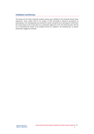 Telecom Italia S.p.A.
Report on Operations
Social and environmental impacts of operations and their economic aspects 123
Validation and Review
The issues and the whole materiality analysis process were validated by the Corporate Shared Value
department, which availed itself of the support of SCS Consulting to determine perceptions by
participating in the working groups and sharing the results among the forum participants. Furthermore,
the review phase is due to take place as a preparatory stage prior to the next reporting cycle, with the
aim of submitting the results of the analyses carried out, updated in the following year, to specific
stakeholder engagement activities.
 