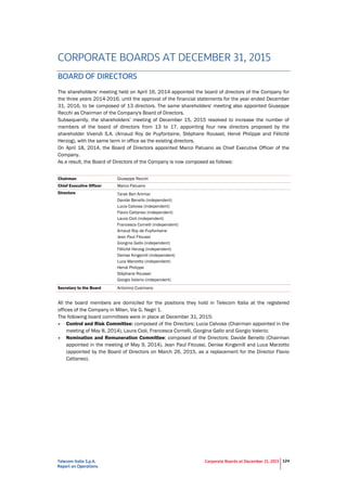 Telecom Italia S.p.A.
Report on Operations
Corporate Boards at December 31, 2015 124
CORPORATE BOARDS AT DECEMBER 31, 2015
BOARD OF DIRECTORS
The shareholders' meeting held on April 16, 2014 appointed the board of directors of the Company for
the three years 2014-2016, until the approval of the financial statements for the year ended December
31, 2016, to be composed of 13 directors. The same shareholders' meeting also appointed Giuseppe
Recchi as Chairman of the Company's Board of Directors.
Subsequently, the shareholders’ meeting of December 15, 2015 resolved to increase the number of
members of the board of directors from 13 to 17, appointing four new directors proposed by the
shareholder Vivendi S.A. (Arnaud Roy de Puyfontaine, Stéphane Roussel, Hervé Philippe and Félicité
Herzog), with the same term in office as the existing directors.
On April 18, 2014, the Board of Directors appointed Marco Patuano as Chief Executive Officer of the
Company.
As a result, the Board of Directors of the Company is now composed as follows:
Chairman Giuseppe Recchi
Chief Executive Officer Marco Patuano
Directors Tarak Ben Ammar
Davide Benello (independent)
Lucia Calvosa (independent)
Flavio Cattaneo (independent)
Laura Cioli (independent)
Francesca Cornelli (independent)
Arnaud Roy de Puyfontaine
Jean Paul Fitoussi
Giorgina Gallo (independent)
Félicité Herzog (independent)
Denise Kingsmill (independent)
Luca Marzotto (independent)
Hervé Philippe
Stéphane Roussel
Giorgio Valerio (independent)
Secretary to the Board Antonino Cusimano
All the board members are domiciled for the positions they hold in Telecom Italia at the registered
offices of the Company in Milan, Via G. Negri 1.
The following board committees were in place at December 31, 2015:
• Control and Risk Committee: composed of the Directors: Lucia Calvosa (Chairman appointed in the
meeting of May 8, 2014), Laura Cioli, Francesca Cornelli, Giorgina Gallo and Giorgio Valerio;
• Nomination and Remuneration Committee: composed of the Directors: Davide Benello (Chairman
appointed in the meeting of May 9, 2014), Jean Paul Fitoussi, Denise Kingsmill and Luca Marzotto
(appointed by the Board of Directors on March 26, 2015, as a replacement for the Director Flavio
Cattaneo).
 