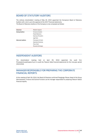 Telecom Italia S.p.A.
Report on Operations
Corporate Boards at December 31, 2015 125
BOARD OF STATUTORY AUDITORS
The ordinary shareholders' meeting of May 20, 2015 appointed the Company's Board of Statutory
Auditors with a term up to the approval of the 2017 financial statements.
The Board of Statutory Auditors of the Company is now composed as follows:
Chairman Roberto Capone
Acting Auditors Vincenzo Cariello
Paola Maiorana
Gianluca Ponzellini
Ugo Rock
Alternate Auditors Francesco Di Carlo
Gabriella Chersicla
Piera Vitali
Riccardo Schioppo
INDEPENDENT AUDITORS
The shareholders' meeting held on April 29, 2010 appointed the audit firm
PricewaterhouseCoopers S.p.A. to audit the Telecom Italia financial statements for the nine-year period
2010-2018.
MANAGER RESPONSIBLE FOR PREPARING THE CORPORATE
FINANCIAL REPORTS
At the meeting of April 18, 2014, the Board of Directors confirmed Piergiorgio Peluso (Head of the Group
Administration, Finance and Control Function) as the manager responsible for preparing Telecom Italia's
financial reports.
 
