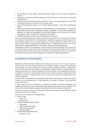 Management report Sustainability 128
 the ISO 9000 and ISO 14000 certificates governing Quality and Environmental Management
Systems;
 principles of the International Labour Organization (ILO) Conventions on respecting the fundamental
rights of workers;
 the Social AccountAbility 8000 standard (SA 8000), aimed at promoting respect for human rights
and working conditions by companies and their supply chains;
 Sustainability Reporting Guidelines of the Global Reporting Initiative, version G4, comprehensive
option;
 AA1000 AccountAbility Principles Standard (APS 2008) drawn up by AccountAbility, an international
organisation which promotes collaboration between stakeholders, and lays down standards and
guidelines on matters of sustainability. The APS 2008 establishes the principles that a company
must respect in order to qualify itself “responsible” (accountable);
 ISO 26000 guidelines for private and public organisations of all sizes.
The Group’s Corporate Governance system is founded on the central role of the Board of Directors and
the independent administrators, the transparency of management decisions, the effectiveness of the
Internal Control System and on the strict regulations on potential conflicts of interest. The Internal
Control System includes the Organisational Model pursuant to Legislative Decree No. 231 of June 8,
2001, aimed at preventing offences such as corruption, extortion and corporate offences.
Sustainability is subject to the supervision of the Committee for Control and Risks, which ensures the
consistency of actions carried out by Group companies and Fondazione Telecom Italia with the principles
of the Group's Code of Ethics and Conduct and with the values adopted by the Group. The Committee
also monitors the development of laws, regulations and best practice regarding sustainability.
PLACEMENT IN THE INDEXES
Sustainability indexes are stock indexes in which securities are selected on the basis of economic-
financial, social and environmental parameters. The selection process is carried out by specialised
rating agencies that assess companies on the basis of publicly available information, questionnaires,
and the opinions expressed by the media and stakeholders in general. Inclusion in these indexes is an
important achievement for companies because of the positive effects on their reputation and because,
in addition to the pension funds and ethical funds, an ever increasing number of investors favour these
sustainable companies, considering them to be less risky and to have better performances in the
medium to long term.
Its involvement in the assessment process is also a useful time for the Company to reflect on the results
achieved as the indications given by rating agencies are carefully considered in planning future
improvement actions.
In 2015, Telecom Italia was included for the twelfth year running in both the sustainability index
categories of the Dow Jones (Dow Jones Sustainability Index World and Europe) and for the second time
running in the Climate Disclosure Leadership Index (CDLI) of the Carbon Disclosure Project (CDP).
Telecom Italia has been included in the Financial Times Stock Exchange for Good (FTSE4Good) Global
and Europe series since its inception.
The Group is also included in the following indexes:
 Euronext Vigeo:
– Europe 120
– Eurozone 120
 STOXX® Global ESG Leaders Indexes:
– ESG Leaders
– ESG Environmental Leaders
– ESG Governance Leaders
– ESG Social Leaders
 Ethibel Sustainability Indexes (ESI):
– Excellence Europe
 