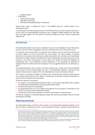 Management report Sustainability 129
– Excellence Global
 ECPI Indexes:
– ECPI Euro Ethical Equity
– ECPI EMU Ethical Equity
– ECPI Global Developed ESG Best in class Equity
Telecom Italia, finally, is classified as "prime" in the OEKOM rating and “industry leader” by the
Sustainalytics report.
Tim Participações, the listed holding company of the TIM Brasil Group, has had its position confirmed in
the ISE (Índice de Sustentabilidade Empresarial) index, managed by BM&F Bovespa (the São Paolo
stock exchange) together with the Brazilian Environment Ministry and other financial sustainability
organisations.
REPORTING
The Sustainability Report has the same consolidation scope as the Consolidated Financial Statements,
except for some information, highlighted in the text or associated with environmental performance1.
In accordance with the triple bottom line2 approach, the company's economic and financial data has to
be shown together with the environmental and social results. The overall analysis of company
performance including all three dimensions provides stakeholders with complete and comprehensive
information and allows interests to be balanced in a way that guarantees the success and survival of the
company in the medium and long term. For this reason, as of 2002, the Group has integrated the
sustainability data in the Consolidated Financial Statements, in fact preceding the application of
European Directive 51/2003, which was transposed in Italy by Legislative Decree No. 32 of February 2,
2007.
The Sustainability Report, which is drawn up for every calendar year, complies with the same deadlines
as the Group's Annual Financial Report and uses a multi-stakeholder approach, involving the joint
analysis of actions taken in respect of the main stakeholders with whom the Company interacts.
This is drawn up according to a system of indicators (KPI - Key Performance Indicators) which measure
the company's performance and the degree of achievement of objectives previously established for
areas in which the Company has major impact.
The KPIs are defined on the basis of:
 the analysis of the Global Reporting Initiative (GRI), an international organisation which develops
universally applicable guidelines for drawing up sustainability reports;
 the demands received from stakeholders;
 the questionnaires sent out by the leading rating agencies for the purpose of confirmation of the
inclusion in the stock market sustainability indexes;
 the experience the Company has gained in the field of sustainability in almost 20 years.
The KPIs are managed on a dedicated application system that uses the same platform used for financial
reporting and controlling.
Reporting standards
The Sustainability Report of Telecom Italia is based on the Sustainability Reporting Guidelines of the
GRI, G4 version, comprehensive option, and the principles (inclusivity, materiality, responsiveness) of
1 Environmental performance includes information relating to companies that fulfil the following two criteria: more than 300,000
euros in turnover and more than 40 employees. Furthermore, if the number of employees is within 5 units of the latter limit,
above or below, in order to mitigate the effects of variations in the number of employees between one year and the next which,
however small, would lead to the inclusion or exclusion of some companies from the consolidation scope, the CSV Function will
make the appropriate decision. On this basis, Telecom Italia San Marino and Telecom Italia Trust Technologies Srl have been
kept in the consolidation scope, despite having slightly fewer than 40 employees.
2 This approach was defined for the first time by John Elkington in 1994 in the article “Towards the sustainable corporation: Win-
win-win business strategies for sustainable development". California Management Review 36, no. 2: 2: 90-100.
 