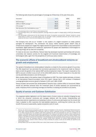 Management report Sustainability 133
The following table shows the percentages of coverage as of December of the past three years.
Description 2015 2014 2013
ADLS Coverage (*) 99.10 98.75 98.40
UMTS and HSDPA coverage (**) 96.00 96.00 87.50
LTE coverage (**) >88.00 77.00 49.00
Next Generation Plan (fixed telephony) cover (***) >42.00 28.10 16.80
(*) The percentage refers to fixed Telecom Italia telephone lines.
(**) The percentage refers to the residential population. Coverage values are subject to change based on ISTAT and urbanisations
updates.
(***)The percentage is determined by the ratio between the number of properties connected with “cabinets” reached by access
optical fibres (or which can be served directly from an exchange if within acceptable distances) and the total number of
properties that have or have had active telephone lines in the past.
The Company thus acts as an “enabler” in the creation of a digital ecosystem to create positive
synergies for development. The contribution the Group makes towards growth doesn't stop at
infrastructure projects but ranges from digital solutions for government local bodies to cloud services for
businesses, digital platforms for healthcare, applications for people with disabilities to technologies for
reducing energy use by cities and companies.
To make its role even more effective, Telecom Italia has developed important partnerships with schools,
universities and research centres for the targeted and functional dissemination of knowledge and
technological skills, again from the perspective of continuous value creation.
The economic effects of broadband and ultrabroadband networks on
growth and employment
The spread of broadband and ultrabroadband networks is a boost for the economic growth of countries.
The CSV department has estimated the contribution generated by the investments made by Telecom
Italia on both the growth of the national GDP and the employment impact. The impact measured on the
GDP is around 1.9 billion euros (0.12% of the 2014 GDP) while the impact measured on the jobs that
can be potentially activated is over 22 thousand1.
Many studies attest to the positive impact of broadband on GDP. The most reliable estimates, as shown
in an International Telecommunication Union (ITU) report, indicate that a 10% increase in broadband
coverage generates economic growth of between 0.25% and 1.38% of GDP.
Various studies2 demonstrate that ultrabroadband networks have a positive effect on economies. Better
results are definitely achieved when the investment plans of private operators are accompanied by
public initiatives aimed at extending coverage and therefore increasing the benefits for all citizens.
Quality of service and Customer Satisfaction
The progressive global digitisation and the dissemination of social media are radically changing the way
in which the consumer constructs and manages relations with the brands. Understanding and
measuring customer expectations and adopting a culture of continuous optimisation are the drivers that
make it possible to offer customers the best possible experience, confirming their central role, to the
benefit of economic sustainability, loyalty and positive word of mouth.
1 Sources: the aforementioned calculations used the “Impact of broadband on the economy, International Telecommunication
Union, 2012 - National Broadband Plan in Germany”; Katz et al. (2010). In particular, the value of 1.9 billion euros is made up
of 1.3 billion deriving from the multiplier (0.93) which expresses the GDP euros generated for each euro invested for the
creation of the UBB network and includes direct (generated by the companies that build the network), indirect (generated by
supplier companies) and induced impacts (generated by greater consumption deriving from direct and indirect impacts). The
impacts on the GDP deriving from the deployment of the broadband and ultra broadband network (fixed and mobile) amounting
to 662 million euros, are calculated using the multiplier (0.025) which estimates the external effects generated by the
implementation of the network. Similar criteria are used to estimate the impact on jobs and the details are reported in the
Sustainability Report.
2 Analysys Mason and Tech 4i2, BCG for ETNO; both in 2013. Other details in the Sustainability Report.
 