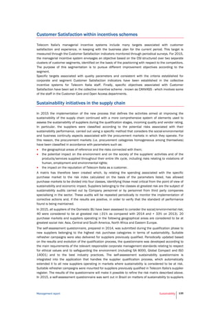 Management report Sustainability 135
Customer Satisfaction within incentives schemes
Telecom Italia's managerial incentive systems include many targets associated with customer
satisfaction and experience, in keeping with the business plan for the current period. This target is
measured through the Customer Satisfaction indicators monitored through periodical surveys. For 2015,
the managerial incentive system envisages an objective based on the CSI structured over two separate
clusters of customer segments, identified on the basis of the positioning with respect to the competitors.
The purpose of this segmentation is to pursue different improvement objectives according to the
segment.
Specific targets associated with quality parameters and consistent with the criteria established for
corporate and segment Customer Satisfaction indicators have been established in the collective
incentive systems for Telecom Italia staff. Finally, specific objectives associated with Customer
Satisfaction have been set in the collective incentive scheme - known as CANVASS - which involves some
of the staff in the Customer Care and Open Access departments.
Sustainability initiatives in the supply chain
In 2015 the implementation of the new process that defines the activities aimed at improving the
sustainability of the supply chain continued with a more comprehensive system of elements used to
assess the sustainability of suppliers during the qualification stages, incoming quality and vendor rating.
In particular, the suppliers were classified according to the potential risks associated with their
sustainability performance, carried out using a specific method that considers the social-environmental
and business continuity aspects associated with the procurement markets in which they operate. For
this reason, the procurement markets (i.e. procurement categories homogeneous among themselves)
have been classified in accordance with parameters such as:
 the geographical areas of reference and the risks connected with them;
 the potential impact on the environment and on the society of the suppliers' activities and of the
products/services supplied throughout their entire life cycle, including risks relating to violations of
human, employment and environmental rights;
 the impact on the reputation of Telecom Italia as a customer.
A matrix has therefore been created which, by relating the spending associated with the specific
purchase market to the risk index calculated on the basis of the parameters listed, has allowed
purchase markets to be divided into four classes, identifying those most critical from the point of view of
sustainability and economic impact. Suppliers belonging to the classes at greatest risk are the subject of
sustainability audits carried out by Company personnel or by personnel from third party companies
specialising in the sector. These audits will be repeated periodically to monitor the implementation of
corrective actions and, if the results are positive, in order to verify that the standard of performance
found is being maintained.
In 2015, all suppliers of the Domestic BU have been assessed to consider the social/environmental risk;
40 were considered to be at greatest risk (-31% as compared with 2014 and + 33% on 2013). 20
purchase markets and suppliers operating in the following geographical areas are considered to be at
greatest social risk: Asia, Central and South America, North Africa and Eastern Europe.
The self-assessment questionnaire, prepared in 2014, was submitted during the qualification phase to
new suppliers belonging to the highest risk purchase categories in terms of sustainability. Suitable
refresher campaigns were also delivered for suppliers previously qualified. Periodically updated based
on the results and evolution of the qualification process, the questionnaire was developed according to
the main requirements of the relevant responsible corporate management standards relating to respect
for ethical values and to safeguarding the environment (including SA 8000, Global Compact and ISO
14001) and to the best industry practices. The self-assessment sustainability questionnaire is
integrated into the application that handles the supplier qualification process, which automatically
extended it to all new suppliers operating in markets where sustainability is considered to be at risk.
Suitable refresher campaigns were mounted for suppliers previously qualified in Telecom Italia's supplier
register. The results of the questionnaire will make it possible to refine the risk matrix described above.
In 2015, a self-assessment questionnaire was sent out in Brazil on matters of sustainability to suppliers
 