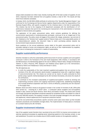 Management report Sustainability 136
whose orders exceeded one million reais, thereby involving 18% of the total number of suppliers. At end
2015, responses had been obtained from all suppliers involved, a total of 357. The results will help
direct future selection processes.
In October 2015, the ISO 9001:2008 certificate of conformity of the “Quality Management System” was
confirmed for the Purchasing and Service Center Logistics Departments under the responsibility of the
Business Support Office, with specific recognition for the initiatives taken in the field of sustainability.
This initiative has led to the mapping of 23 department processes with the identification of 117
performance indicators that permit the monitoring and improvement of the administration of services
supplied to internal clients and suppliers.
The application of the green procurement policy, which contains guidelines for defining the
environmental requirements of products/services purchased, continues to be an integral part of the
procurement policy. The policy covers all stages of the product life: design, production, use and end of
life. Published on the "Vendors Hub" supplier portal of Telecom Italia and in the sustainability section of
the telecomitalia.com website, the document helps to orient purchasing policies towards low
environmental impact products and services.
Some questions on the annual satisfaction survey relate to the green procurement policy and to
principles relating to human and employment rights, as well as on their implementation by suppliers,
with a view to increasing the involvement in matters of sustainability.
Supplier sustainability performance
Activities intended to verify the sustainability performance level of common suppliers and sub-suppliers
continued in 2015 in the framework of the Joint Audit Cooperation (JAC) initiative, in accordance with
the Memorandum of Understanding signed at the end of 2009 by Telecom Italia, Orange and Deutsche
Telekom. In 2011, Proximus, KPN, Swisscom and Vodafone Group signed up to the memorandum,
followed by Telenor and TeliaSonera in 2012 and Verizon in 2013.
The JAC objectives are:
 to verify the sustainability of the most important suppliers/sub-suppliers that are common to the
members of the JAC, with production plants located in geographical areas with a significant degree
of socio-environmental risk. The checks are carried out by means of audits conducted by third
parties using a specific method developed by the JAC members themselves, who share the results of
the verifications;
 to contribute to the increased sustainability of suppliers/sub-suppliers involved by devising and
implementing corrective actions and ongoing improvement programmes, establishing long-lasting
and mutually beneficial cooperation with them in terms of efficiency, productivity and risk reduction
in the supply chain.
Between 2010 and 2015, thanks to the gradual increase in the number of members of JAC, 209 audits
were carried out – including 61 in 20141 alone - in production plants (suppliers and sub-suppliers)
located in Asia, Central and South America, North Africa and Eastern Europe. The checks were carried
out through international specialised companies selected by competitive tender and related to a total of
more than 600,000 workers. The suppliers included in the audit campaign belonged to the user devices
and appliances, network appliances and IT equipment production sectors.
For all the non-conformities encountered, specific corrective action plans were drawn up that included
resolution procedures and timetables amongst others. The implementation of these plans is monitored
on a constant basis by the JAC members.
Supplier involvement initiatives
Use of the suppliers' portal (Vendors Hub), launched at the end of 2011 to improve communication and
optimise operational processes by applying social networking systems to the business context, is now
well established. The portal now includes around 3,500 enabled vendors on the application platform.
1 52 of Telecom Italia suppliers, of whom 23 in 2015 alone.
 