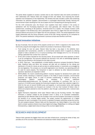 Management report Sustainability 137
The portal allows suppliers to access a private area to view important data and events connected to
their relationship with Telecom Italia and manage all their own details, thus improving the smooth
operation and transparency of the relationship. The Vendors Hub also includes a public area containing
information for potential suppliers. Documentation is exchanged electronically thereby reducing the
environmental impact resulting from the use of paper and from transporting and storing documents.
For the ninth consecutive year, the Group’s main suppliers have been involved in the survey on
satisfaction with the Purchasing department and, more generally, with Telecom Italia. The online
questionnaire, consisting of 28 questions, remained active for 3 weeks. The analysis involved 1,078
active suppliers in the Vendors Hub, with a participation rate of 59.1%, higher than the one recorded in
previous editions and around 4.2% higher than the one achieved in 2014. The overall assessment of the
supply relationship with the Group achieved a score of 81/100, having improved by 3% compared to
2014. The positive satisfaction rating achieved in previous surveys was therefore confirmed.
Social innovation initiatives
By way of example, here are some of the projects carried out in 2015 in response to the needs of the
Community using the technologies that underlie the provision of services by Telecom Italia.
 Fund raising: for over ten years, Telecom Italia has been a key player in the solidarity chain
associated with humanitarian, scientific or environmental projects which it supports by allowing
people to make a donation of 1 or 2 euros by sending a text message and of 2, 5 or 10 euros by
calling a dedicated free number from a land line.
 Of the 100 numbers intended for the voluntary sector, 20 are shared with other operators, of which
2 are for emergencies. The amounts collected are returned in full, with no withholdings applied by
either the tax authority or the Company for the costs incurred.
 In 2015, "Dono per...” was established, a limited liability consortium company founded by Telecom
Italia, Vodafone Italia and Wind; the company will deal with all initiatives for the raising and
distribution of funds for charity as well as loans to political parties or movements, as envisaged by
the new legislation. The company is a non-profit organisation and, therefore, any operating profit will
be used for social projects. The Consortium is open to adhesion by other telecommunications
operators. Operations are expected in 2016.
 WithYouWeDo: the recent crowdfunding platform receives requests for donations from public and
private entities intending to implement projects in the fields of social innovation, environmental
protection and digital culture. In order to promote crowdfunding, in addition to making the
technological platform available as necessary for on-line collections
(withyouwedo.telecomitalia.com), the Company also undertakes to contribute 25% (up to a
maximum of 10,000 euros) towards the financing of projects that reach their collection target (8 in
2015 for the sum of around 54,000 euros) and supports, in communication terms, both aspiring
designers (approximately one thousand are involved in the tour that involved 13 Italian cities in
2015) and projects selected to enter the platform, also through a partnership with a national radio
broadcast.
 Digital Champions Association which sees Telecom Italia as the founding member. The Digital
Champion, a position created by the European Union in 2012, is an innovation ambassador,
appointed by each Member State of the European Union and the European Commission to promote
the benefits of an inclusive digital society. The project involves the appointment of a Digital
Champion for each municipality in the country to represent European authorities across the country.
The joint projects between Telecom Italia and the Association are: Italiani.Digital a true online help
desk to answer questions Italians have about digital technology, #DigitalDays on e-billing and Digital
Championship, a digital talent show to bring out the country's digital talents.
RESEARCH AND DEVELOPMENT
Telecom Italia operates the biggest fixed voice and data infrastructure, covering the whole of Italy, and
provides one of the country's most extensive and advanced mobile network platforms.
 