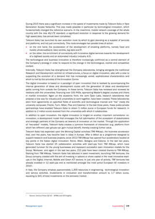 Management report Sustainability 138
During 2015 there was a significant increase in the speed of investments made by Telecom Italia in Next
Generation Access Networks. This was made possible in particular by technological innovation, which
fundamentally changed the reference scenario. In the meantime, mobile network coverage of the whole
country with the new 4G/LTE standard, a significant evolution in response to the growing demand for
high speed data, has almost been completed.
Telecom Italia has launched its own evolution route by which to gain standing as a supplier of services
and platforms, and not just connectivity. This route envisages two parallel lines of action:
 on the one hand, the acceleration of the development of enabling platforms, namely fixed and
mobile ultrabroadband, data centres, big data and IT;
 on the other, the enrichment of connectivity with innovative digital services towards the development
of a digitised society and an automated industry (industry 4.0).
The technological and business innovation is therefore increasingly confirmed as a central element of
the Company’s strategy in order to respond to the change in the technological, market and competitive
context.
Internally, Telecom Italia has strengthened the Company laboratories, bringing alongside the traditional
Research and Development centred on infrastructures, a focus on digital innovation, also with a view to
supporting the evolution of a demand that has increasingly varied, sophisticated characteristics and
which is met by the activities of the Innovation Centre.
The digital innovation is based on a paradigm of open innovation that is realised by accompanying the
internal generation of ideas and development routes with the generation of ideas and development
paths coming from outside the Company. In these terms, Telecom Italia has reviewed and renewed its
relations with the universities, financing over 100 PhDs, sponsoring Master's degree courses and chairs
in market innovation. Again on the academic front, the Joint Open Labs, research laboratories that
propose a new way for industry and universities to work together, have been created. These laboratories
stem from agreements on specified fields of scientific and technological interest and “live” inside the
university campuses (Trento, Turin, Milan, Pisa and Catania). In the last three years, these public-private
partnerships have enabled Telecom Italia to obtain 5 million euros in European funds for research, in
addition to 2 million euros received from the universities with which it collaborates.
In addition to open innovation, the digital innovation is hinged on another important cornerstone: co-
innovation, a development model that envisages the full optimisation of the ecosystem of stakeholders
and strategic partners of the Company as bearers of innovation on the market. Through the application
of “two-sided” models, Telecom Italia creates a common framework of interaction (e.g. platform) from
which two different user groups can gain mutual benefit, thereby creating further value.
Telecom Italia has expanded upon the Working Capital activities (TIM #Wcap), the business accelerator
that, over the years, has become best in class in Europe. After a début as a programme designed to
support research and business projects, since 2013 TIM #Wcap has opened four accelerators located at
key points in the Italian digital innovation: Rome, Milan, Bologna and Catania. In the last two years,
Telecom Italia has started 25 collaboration activities with start-ups from TIM #Wcap, which have
generated turnover for the young businesses and represent successful open innovation models for the
Group. Moreover, and again in the last two years, 215 jobs have been created thanks to TIM #Wcap.
Starting from TIM #Wcap, Telecom Italia has débuted in seed investment, launching TIM Ventures, the
Group company created with the aim of investing in options or share capital in the most innovative start-
ups in the Digital, Internet, Mobile and Green ICT sectors. In just one year of activity, TIM Ventures has
already invested in 12 start-ups and is mentioned amongst the most active European VC investors in
20151.
In Italy, the Company employs approximately 1,300 resources in engineering, technological innovation
and service activities. Investments in innovation and transformation amount to 1.7 billion euros,
equating to 44% of total investments on the domestic market.
1 Source: Venture Pulse Q2’15 – KPMG and CB Insights.
 