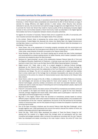 Management report Sustainability 139
Innovative services for the public sector
In the context of public sector services, in accordance with the Italian Digital Agenda (ADI) and European
Directives, in 2015 Telecom Italia consolidated and streamlined its offer of Smart Services (a range of
services for energy efficiency and digital services in urban areas), Urban Security (new services
dedicated to security, the environment and optimal energy management) and Digital School. The aim is
to promote the "smart city" (Smart City) model to improve quality of life by developing innovative digital
services to ferry communities towards a Smart Community model (as described in the Digital Agenda)
that enables new forms of cooperation between citizens and public authorities.
As regards the innovation of business, Telecom Italia aims to supplement its offer of connectivity with
new innovative services that satisfy the new digital needs of the customer.
In this context, Telecom Italia is overseeing the various areas of digital services, namely Enriched
Communication, Trusted Digital Life, Business Life, Indoor Life, Mobile Open Life, Digital Entertainment
and Big Data; below is a summary of some of the main projects that Telecom Italia has developed or is
developing in these areas:
 Smart Green: this is the assessment of innovation projects connected with the environment and
potential partnerships with the local government offices for the monitoring of air in public offices and
urban areas, using networks of sensors connected to the Telecom Italia Cloud.
 Social Reading: under this theme, the shared reading app for schools has been further developed
and accompanied by a shared reading solution for Italian libraries, which makes it possible to share
comments and viewpoints about the book borrowed.
 Solutions for “good schooling”: as part of the collaboration between Telecom Italia JOL in Turin and
the Regional Education Department of Piedmont, a training course was held for secondary school
teachers to teach them how to use the Open Source ROS (Robot Operating System) framework.
 Digital tourism 2.0: “Virgil, robot a corte” is a project designed to optimise Cultural Heritage,
developed by the Telecom Italia JOL in Turin, the Regional Directorate of Cultural Heritage for
Piedmont, Museum Hub and with the collaboration of the Turin Politecnico University Department of
Architecture and Design. The aim is to provide the museum guides with a digital tool that enables
them to show visitors part of the heritage that is otherwise inaccessible and, above all, place this
environment in the centre of a network of interconnected tourism sites thanks to the Telecom Italia
data network.
 Smart Home: under the scope of the JOL in Milan, in collaboration with Milan Politecnico University,
new technologies and services are being tested for future smart spaces. In the smart spaces,
Internet technologies, proximity wireless connections and smart and wearable objects are being
studied and used to create new ways of interacting and communicating between people, objects and
physical spaces themselves.
 Friend TV (Innovation Centre): the latest versions of FriendTV for smartphones and tablets continued
to be available in the Apple and Android app stores. FriendTV is a guide for the main television
channels, strongly integrated with social media, which allows users to participate in real time in the
most highly commented programmes on the Web.
 Big Data: in this regard, Telecom Italia has launched an evolutionary process based on various
different project "activities" within which several initiatives were already started, and completed with
the development of the first “internal” applications, the launch of the first services for the business
market on anonymous data, and the first projects aiming to increase the ecosystem of partners, also
enriching internal skills.
 One of the Open Innovation initiatives was the second Telecom Italia Big Data Challenge1, which
brought together over 1,000 participants from around the world to discuss the creation of smart city
projects using large amounts of geo-referenced data.
 Smart City App - EXPO 2015: Milan developed the subject of “Feed the Planet, Energy for Life”
starting with the creation of a Digital Smart City through which all participants had the most
innovative technologies available, able to enhance the experience connected with the visit. Telecom
Italia has developed and tested, according to the most modern criteria, the entire ICT chain that
1 www.telecomitalia.com/bigdatachallenge
 