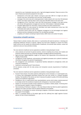 Management report Sustainability 140
required the use of dedicated resources with a high technological standard. These are some of the
main infrastructural elements prepared for the event:
– development of the fibre optic network running for more than 300 km in length and able to
connect more than 120 pavilions and more than 15,000 holders;
– coverage of the entire area with a latest generation mobile network with more than 50 dedicated
outdoor and indoor antennas able to serve more than 250,000 visitors at the same time;
– management of the “Fully Cloud” event with 450 virtual servers managed in two data centres,
with almost 100 applications managed and more than 100 terabytes in dedicated storage;
– complete digital system for information, ticket purchases and visitor entertainment;
– capillary network of on-site devices for information and visitor entertainment (more than 100
multimedia totem poles and video walls);
– a command control centre with the integrated management of all technological and logistics
operative services, developed according to the new Big Data paradigm;
– a capillary wi-fi network consisting of approximately 1,800 indoor and outdoor hot spots.
Innovative e-health services
Telecom Italia is actively involved, either alone or in partnership with external partners, in devising and
developing healthcare services at national, regional and local level. Designed to improve the Italian
health service and the quality and effectiveness of healthcare, the services allow doctors, nurses and
patients to carry out many activities remotely.
The main electronic healthcare service applications available or being developed include:
 value products and services for general practice, aimed at enabling new primary care models and
proactive medical services (e.g. screening campaigns managed by general practitioners);
 legal archiving of digital diagnostic images on the network, with a guarantee of the authenticity and
integrity of documents;
 management of both healthcare, administrative and logistical processes and a patient's healthcare
information throughout the period of hospitalisation;
 the management and coordination of operational facilities dedicated to emergencies (118) and
continuity of assistance;
 healthcare monitoring (Nuvola IT Home Doctor).
All the solutions comply with the data privacy and transaction security requirements of healthcare
processes.
The main electronic healthcare service applications available or being developed include:
 Nuvola IT Home Doctor: this allows patients suffering from chronic illnesses, or in post-hospital care,
to monitor their physiological parameters directly from their own homes or in properly equipped
facilities. The benefits of the service are that it improves the patient’s quality of life while optimising
costs for the healthcare organisation.
 Fisio@Home: this is a experimental motor telerehabilitation service which allows medical personnel
to remotely monitor the conditions of patients with orthopaedic or neuromotor problems.
 Cassiel 2.0: the service provides remote assistance is provided to elderly people, monitoring them
and receiving alarm signals in cases of emergency.
 Tele-monitoring of Parkinson’s disease: in this area Telecom Italia has filed two patent applications
relating to the upper and lower limbs for patients affected by this disease.
 WebSensor: is a prototype for remote monitoring of progress in Parkinson's disease developed with
the support of neurologists.
 PAPI: is a prototype tested on 30 people aged over 65, suffering from slight cognitive function
deficits, for their remote rehabilitation.
 