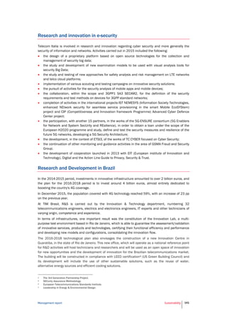 Management report Sustainability 141
Research and innovation in e-security
Telecom Italia is involved in research and innovation regarding cyber security and more generally the
security of information and networks. Activities carried out in 2015 included the following:
 the design of a proprietary platform based on open source technologies for the collection and
management of security big data;
 the study and development of new examination models to be used with visual analysis tools for
security Big Data;
 the study and testing of new approaches for safety analysis and risk management on LTE networks
and telco cloud platforms;
 implementation of various scouting and testing campaigns on innovative security solutions;
 the pursuit of activities for the security analysis of mobile apps and mobile devices;
 the collaboration, within the scope and 3GPP1 SA3 SECAM2, for the definition of the security
requirements and test methods on devices for 3GPP standard networks;
 completion of activities in the international projects IST NEMESYS (Information Society Technologies,
enhanced NEtwork security for seamless service provisioning in the smart Mobile EcoSYStem)
project and CIP (Competitiveness and Innovation framework Programme) Advanced Cyber Defence
Center project;
 the participation, with another 15 partners, in the works of the 5G-ENSURE consortium (5G Enablers
for Network and System SecUrity and REsilience), in order to obtain a loan under the scope of the
European H2020 programme and study, define and test the security measures and resilience of the
future 5G networks, developing a 5G Security Architecture;
 the development, in the context of ETSI3, of the works of TC CYBER focused on Cyber Security;
 the continuation of other monitoring and guidance activities in the area of GSMA Fraud and Security
Group;
 the development of cooperation launched in 2013 with EIT (European institute of Innovation and
Technology), Digital and the Action Line Guide to Privacy, Security & Trust.
Research and Development in Brazil
In the 2014-2015 period, investments in innovative infrastructure amounted to over 2 billion euros, and
the plan for the 2016-2018 period is to invest around 4 billion euros, almost entirely dedicated to
boosting the country's 4G coverage.
In December 2015, the population covered with 4G technology reached 59%, with an increase of 23 pp
on the previous year.
At TIM Brasil, R&S is carried out by the Innovation & Technology department, numbering 32
telecommunications engineers, electrics and electronics engineers, IT experts and other technicians of
varying origin, competence and experience.
In terms of infrastructures, one important result was the constitution of the Innovation Lab, a multi-
purpose test environment based in Rio de Janeiro, which is able to guarantee the assessment/validation
of innovative services, products and technologies, certifying their functional efficiency and performance
and developing new models and configurations, consolidating the innovation flow.
The 2016-2018 technological plan also envisages the construction of a new Innovation Centre in
Guaratiba, in the state of Rio de Janeiro. This new office, which will operate as a national reference point
for R&D activities will host technicians and researchers and will be used as an open space of innovation
for new opportunities and the development of innovation for the Brazilian telecommunications market.
The building will be constructed in compliance with LEED certification4 (US Green Building Council) and
its development will include the use of other sustainable solutions, such as the reuse of water,
alternative energy sources and efficient cooling solutions.
1 The 3rd Generation Partnership Project.
2 SECurity Assurance Methodology.
3 European Telecommunications Standards Institute.
4 Leadership in Energy & Environmental Design.
 