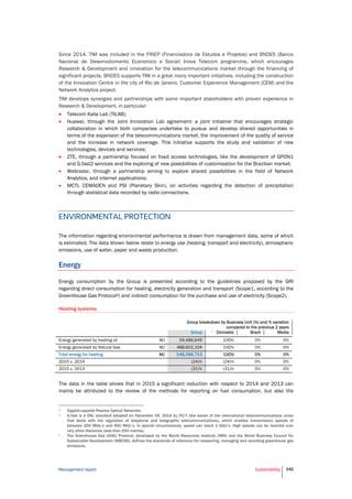 Management report Sustainability 142
Since 2014, TIM was included in the FINEP (Financiadora de Estudos e Projetos) and BNDES (Banco
Nacional de Desenvolvimento Economico e Social) Inova Telecom programme, which encourages
Research & Development and innovation for the telecommunications market through the financing of
significant projects. BNDES supports TIM in a great many important initiatives, including the construction
of the Innovation Centre in the city of Rio de Janeiro, Customer Experience Management (CEM) and the
Network Analytics project.
TIM develops synergies and partnerships with some important stakeholders with proven experience in
Research & Development, in particular:
 Telecom Italia Lab (TILAB);
 Huawei, through the Joint Innovation Lab agreement: a joint initiative that encourages strategic
collaboration in which both companies undertake to pursue and develop shared opportunities in
terms of the expansion of the telecommunications market, the improvement of the quality of service
and the increase in network coverage. This initiative supports the study and validation of new
technologies, devices and services;
 ZTE, through a partnership focused on fixed access technologies, like the development of GPON1
and G.fast2 services and the exploring of new possibilities of customisation for the Brazilian market;
 Webradar, through a partnership aiming to explore shared possibilities in the field of Network
Analytics, and internet applications;
 MCTI, CEMADEN and PSI (Planetary Skin), on activities regarding the detection of precipitation
through statistical data recorded by radio connections.
ENVIRONMENTAL PROTECTION
The information regarding environmental performance is drawn from management data, some of which
is estimated. The data shown below relate to energy use (heating, transport and electricity), atmospheric
emissions, use of water, paper and waste production.
Energy
Energy consumption by the Group is presented according to the guidelines proposed by the GRI
regarding direct consumption for heating, electricity generation and transport (Scope1, according to the
GreenHouse Gas Protocol3) and indirect consumption for the purchase and use of electricity (Scope2).
Heating systems
Group breakdown by Business Unit (%) and % variation
compared to the previous 2 years
Group Domestic Brazil Media
Energy generated by heating oil MJ 59,486,649 100% 0% 0%
Energy generated by Natural Gas MJ 488,602,104 100% 0% 0%
Total energy for heating MJ 548,088,753 100% 0% 0%
2015 v. 2014 (24)% (24)% 0% 0%
2015 v. 2013 (31)% (31)% 0% 0%
The data in the table shows that in 2015 a significant reduction with respect to 2014 and 2013 can
mainly be attributed to the review of the methods for reporting on fuel consumption, but also the
1 Gigabit-capable Passive Optical Networks.
2 G.fast is a DSL standard adopted on December 05, 2014 by ITU-T (the sector of the international telecommunications union
that deals with the regulation of telephone and telegraphic telecommunications), which enables transmission speeds of
between 200 Mbit/s and 500 Mbit/s. In special circumstances, speed can reach 1 Gbit/s. High speeds can be reached over
very short distances (less than 250 metres).
3 The Greenhouse Gas (GHG) Protocol, developed by the World Resources Institute (WRI) and the World Business Council for
Sustainable Development (WBCSD), defines the standards of reference for measuring, managing and recording greenhouse gas
emissions.
 