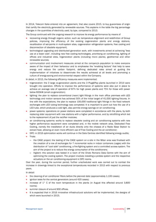 Management report Sustainability 144
In 2014, Telecom Italia entered into an agreement, that also covers 2015, to buy guarantees of origin
that certify the electricity generated by renewable sources. This explains in the table the big percentage
changes in the quantities of electricity used, by type, compared to 2013.
The Group continued with the ongoing research to improve its energy performance by means of
 recovering energy through organic action, such as: temperature alignment and redefinition of Group
policies, improving the efficiency of the existing cogeneration plants and energy stations,
recalibration of set-points in multi-system sites, cogeneration refrigeration systems, free cooling and
disconnection of obsolete equipment;
 technological upgrading and distributed generation work, with investments aimed at achieving "less
use at a lower cost", including new free cooling technologies, prioritising air conditioning, lighting of
offices and industrial sites, trigeneration plants (including micro plants), geothermal and other
renewable sources;
 communication and involvement measures aimed at the company's population to make everyone
aware of the impact of their behaviour and to emphasise the "enabling factors" that help to save
energy and reduce the carbon footprint, defining dedicated roles aimed at guiding the
implementation of initiatives to disseminate the results achieved at all levels and promoting a
culture of energy-saving and environmental respect within the Company.
In detail, in 2015, the following efficiency measures were implemented:
 trigeneration: the 3 large co-generation plants and the 3 Plug&Play plants launched in 2014 were
brought into operation. Efforts to improve the performance of systems were also put in place to
achieve an average rate of operation of 87% for high power plants and 75% for those with power
below 600kW (small co-generation);
 lighting: the plan to replace conventional (neon) light fittings in the main office premises with LED
technology and motion sensors has achieved 50% of the initial target of 41,000 lighting fixtures. In
line with the expectations, the plan to replace 100,000 traditional light fittings in the fixed network
exchanges with LED tubing technology was completed. It is important to point out how the use of a
LED tube, which produces a cold light, also permits energy savings on air conditioning;
 power systems: operations on power stations were completed in accordance with the plans, by both
replacing older equipment with new stations with a higher performance, and by retrofitting which led
to the replacement of just the rectifier modules;
 air conditioning systems: works to replace obsolete cooling and air conditioning systems with new
higher performance equipment were completed and, in the mobile network area, Dedicated Free
Cooling, namely the installation of air ducts directly onto the chassis of a Radio Base Station to
extract heat, allowing an even more efficient use of Free Cooling and the air conditioner;
 DPC: in 2016 optimization works will continue in the Data Centres identified following energy audits;
 Trials:
– the CAGE project: the testing of the CAGE system on a site in the Milan area was finalised with
the creation of a row of exchanges for 7 incremental racks in indoor containers (cages) with the
distribution of “cool side" conditioning, a fire-fighting system and a controlled access system. The
aim of the project is to reduce the energy consumption of the conditioners;
– Vigilent: this solution was tested in a room of the Oriolo Romano Data Centre with the aim of
optimizing the cooling system. The project involves installing a probes system and the respective
actuators on the air conditioning equipment in DPC rooms.
Over the year, during the summer period, further unscheduled work was carried out to combat the
increase in drawings linked to the exceptional temperatures recorded in 2015 with respect to previous
years.
In detail:
 the cleaning of air conditioner filters before the planned date (approximately 1,100 cases);
 ignition tests for the central generators (around 420 cases);
 increase of 1° C of the room temperature in the plants (in August this affected around 3,800
rooms);
 summer closure of around 900 offices.
 It is expected that in 2016 innovative infrastructural solutions will be implemented, the designs of
which were launched in 2015.
 