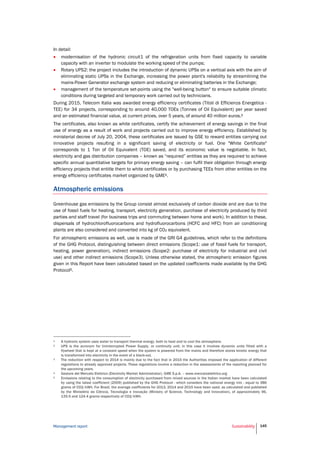 Management report Sustainability 145
In detail:
 modernisation of the hydronic circuit1 of the refrigeration units from fixed capacity to variable
capacity with an inverter to modulate the working speed of the pumps;
 Rotary UPS2: the project includes the introduction of dynamic UPSs on a vertical axis with the aim of
eliminating static UPSs in the Exchange, increasing the power plant's reliability by streamlining the
mains-Power Generator exchange system and reducing or eliminating batteries in the Exchange;
 management of the temperature set-points using the "well-being button" to ensure suitable climatic
conditions during targeted and temporary work carried out by technicians.
During 2015, Telecom Italia was awarded energy efficiency certificates (Titoli di Efficienza Energetica -
TEE) for 34 projects, corresponding to around 40,000 TOEs (Tonnes of Oil Equivalent) per year saved
and an estimated financial value, at current prices, over 5 years, of around 40 million euros.3
The certificates, also known as white certificates, certify the achievement of energy savings in the final
use of energy as a result of work and projects carried out to improve energy efficiency. Established by
ministerial decree of July 20, 2004, these certificates are issued by GSE to reward entities carrying out
innovative projects resulting in a significant saving of electricity or fuel. One "White Certificate"
corresponds to 1 Ton of Oil Equivalent (TOE) saved, and its economic value is negotiable. In fact,
electricity and gas distribution companies – known as “required” entities as they are required to achieve
specific annual quantitative targets for primary energy saving – can fulfil their obligation through energy
efficiency projects that entitle them to white certificates or by purchasing TEEs from other entities on the
energy efficiency certificates market organized by GME4.
Atmospheric emissions
Greenhouse gas emissions by the Group consist almost exclusively of carbon dioxide and are due to the
use of fossil fuels for heating, transport, electricity generation, purchase of electricity produced by third
parties and staff travel (for business trips and commuting between home and work). In addition to these,
dispersals of hydrochlorofluorocarbons and hydrofluorocarbons (HCFC and HFC) from air conditioning
plants are also considered and converted into kg of CO2 equivalent.
For atmospheric emissions as well, use is made of the GRI G4 guidelines, which refer to the definitions
of the GHG Protocol, distinguishing between direct emissions (Scope1: use of fossil fuels for transport,
heating, power generation), indirect emissions (Scope2: purchase of electricity for industrial and civil
use) and other indirect emissions (Scope3). Unless otherwise stated, the atmospheric emission figures
given in this Report have been calculated based on the updated coefficients made available by the GHG
Protocol5.
1 A hydronic system uses water to transport thermal energy, both to heat and to cool the atmosphere.
2 UPS is the acronym for Uninterrupted Power Supply, or continuity unit; in this case it involves dynamic units fitted with a
flywheel that is kept at a constant speed when the system is powered from the mains and therefore stores kinetic energy that
is transformed into electricity in the event of a black-out.
3 The reduction with respect to 2014 is mainly due to the fact that in 2015 the Authorities imposed the application of different
regulations to already approved projects. These regulations involve a reduction in the assessments of the reporting planned for
the upcoming years.
4 Gestore del Mercato Elettrico (Electricity Market Administrator), GME S.p.A. – www.mercatoelettrico.org
5 Emissions relating to the consumption of electricity purchased from mixed sources in the Italian market have been calculated
by using the latest coefficient (2009) published by the GHG Protocol - which considers the national energy mix - equal to 386
grams of CO2/kWh. For Brazil, the average coefficients for 2013, 2014 and 2015 have been used, as calculated and published
by the Ministério da Ciência, Tecnologia e Inovação (Ministry of Science, Technology and Innovation), of approximately 96,
135.5 and 124.4 grams respectively of CO2/kWh.
 