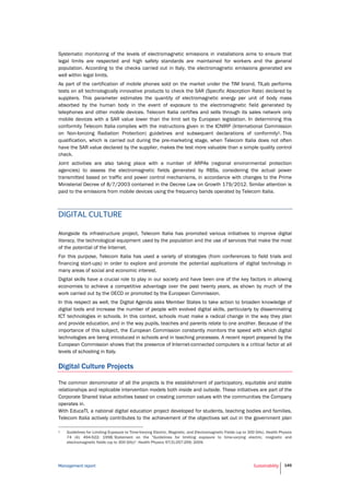 Management report Sustainability 149
Systematic monitoring of the levels of electromagnetic emissions in installations aims to ensure that
legal limits are respected and high safety standards are maintained for workers and the general
population. According to the checks carried out in Italy, the electromagnetic emissions generated are
well within legal limits.
As part of the certification of mobile phones sold on the market under the TIM brand, TILab performs
tests on all technologically innovative products to check the SAR (Specific Absorption Rate) declared by
suppliers. This parameter estimates the quantity of electromagnetic energy per unit of body mass
absorbed by the human body in the event of exposure to the electromagnetic field generated by
telephones and other mobile devices. Telecom Italia certifies and sells through its sales network only
mobile devices with a SAR value lower than the limit set by European legislation. In determining this
conformity Telecom Italia complies with the instructions given in the ICNIRP (International Commission
on Non-Ionizing Radiation Protection) guidelines and subsequent declarations of conformity1. This
qualification, which is carried out during the pre-marketing stage, when Telecom Italia does not often
have the SAR value declared by the supplier, makes the test more valuable than a simple quality control
check.
Joint activities are also taking place with a number of ARPAs (regional environmental protection
agencies) to assess the electromagnetic fields generated by RBSs, considering the actual power
transmitted based on traffic and power control mechanisms, in accordance with changes to the Prime
Ministerial Decree of 8/7/2003 contained in the Decree Law on Growth 179/2012. Similar attention is
paid to the emissions from mobile devices using the frequency bands operated by Telecom Italia.
DIGITAL CULTURE
Alongside its infrastructure project, Telecom Italia has promoted various initiatives to improve digital
literacy, the technological equipment used by the population and the use of services that make the most
of the potential of the Internet.
For this purpose, Telecom Italia has used a variety of strategies (from conferences to field trials and
financing start-ups) in order to explore and promote the potential applications of digital technology in
many areas of social and economic interest.
Digital skills have a crucial role to play in our society and have been one of the key factors in allowing
economies to achieve a competitive advantage over the past twenty years, as shown by much of the
work carried out by the OECD or promoted by the European Commission.
In this respect as well, the Digital Agenda asks Member States to take action to broaden knowledge of
digital tools and increase the number of people with evolved digital skills, particularly by disseminating
ICT technologies in schools. In this context, schools must make a radical change in the way they plan
and provide education, and in the way pupils, teaches and parents relate to one another. Because of the
importance of this subject, the European Commission constantly monitors the speed with which digital
technologies are being introduced in schools and in teaching processes. A recent report prepared by the
European Commission shows that the presence of Internet-connected computers is a critical factor at all
levels of schooling in Italy.
Digital Culture Projects
The common denominator of all the projects is the establishment of participatory, equitable and stable
relationships and replicable intervention models both inside and outside. These initiatives are part of the
Corporate Shared Value activities based on creating common values with the communities the Company
operates in.
With EducaTI, a national digital education project developed for students, teaching bodies and families,
Telecom Italia actively contributes to the achievement of the objectives set out in the government plan
1 Guidelines for Limiting Exposure to Time-Varying Electric, Magnetic, and Electromagnetic Fields (up to 300 GHz). Health Physics
74 (4): 494-522; 1998; Statement on the "Guidelines for limiting exposure to time-varying electric, magnetic and
electromagnetic fields (up to 300 GHz)". Health Physics 97(3):257-259; 2009.
 