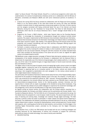 Management report Sustainability 150
called “La Buona Scuola” [The Good School]. EducaTI is a multi-annual programme which plans the
implementation of a series of complementary initiatives carried out in collaboration with the Ministry of
Education, Universities and Research (MIUR) and with some institutional partners of excellence. In
detail:
 A Social Life: during 2015 the Group renewed its collaboration with the Postal and Communication
Police to run the second edition of the road show across the country (55 cities and 500,000
students involved) aimed at raising awareness among young people on the topic of online security
and the dangers connected with being uninformed about the use of the Internet and Social
Networks. During the tour the “Handbook for Young Surfers: The Rules for Safe Browsing” was
distributed, which lists the 10 virtuous behaviours that a “social” teenager should follow on the
Internet.
 Programme the Future: a MIUR initiative - which sees Telecom Italia as the Founding Sponsor
Partner - to encourage the introduction of computational thought and coding to primary school
students. The project, implemented by CINI (Consorzio Interuniversitario Nazionale per Informatica -
National Inter-University Consortium for Information Technology) and Telecom Italia is contributing in
three ways: economic support, high visibility in the editorial planning of the Group's social and web
properties, and company volunteering, with over 400 voluntary employees offering support and
tutoring to teachers and students.
 YouTeach: a creative contest set up by Telecom Italia in collaboration with MIUR for high schools
throughout the country involving the creation of videos in which students conduct a lesson for their
teachers on the use of social networks. Among the 120 films received, the contest rewarded those
which best conveyed the learning process of the social tool and its value as regards the digital
culture to be disseminated at school.
TIM WebRulez is also a digital education campaign of Telecom Italia starring ten webstars who will act as
ambassadors of the booklet developed by the Company in collaboration with the National Police to
disseminate the responsible use of the Internet among teenagers. Each webstar performs, in an original
way, one of the rules in the booklet through an image disseminated on his/her social channels inviting
fans and followers to share it.
The digital culture is also the scope of projects aimed at bringing high quality cultural content and digital
languages together, making the most of the interaction opportunities offered by the Web. In so doing,
the Company is asserting itself as an innovative partner in the Italian cultural and artistic world,
assuming a role recognised by stakeholders who work alongside it in the various cultural sectors in
which digital dissemination initiatives are run.
The partnership with Accademia Nazionale di Santa Cecilia takes the form of the PappanoinWeb project.
Conceived for the purpose of bringing great classical music to the web. The initiative, in its fifth year in
2015, was enhanced by the experience offered by “360° overview” filming technologies. Over the five
years of the programme, the concerts offered have been watched by over 200,000 users in streaming
on telecomitalia.com/pappanoinweb, thanks to the listening guides, exclusive interviews and the
opportunities to interact with an expert musicologist at the Accademia during direct broadcasts. A big
open air rehearsal also allowed around 2,000 colleagues to experience the excitement backstage, with
the protagonists, and to view the real difficulties of a high level musical performance.
As regards writing we should mention the collaboration with the Eutopia webzine (resulting from a
partnership between the Company and Editori Laterza) and the partnership with Scuola Holden, Turin,
founded by Alessandro Baricco. The first fulfils the aim of drawing the public, particularly the young, into
the debate about the prospects for a new European model of society. The second experiments with new
ways of teaching and sharing ideas, knowledge and creativity through digital technology. The Web
becomes a vehicle to allow the public to participate in master classes and special events happening in
the School. The collaboration has allowed a pioneering multimedia laboratory to be set up, implementing
original dissemination projects, including the #wehaveadream social writing experiment. Scuola Holden
also supports, with a working group formed by the best students, communication of all the stages in the
travelling Digital Championship project, promoted by the Company and the Digital Champions
association.
On the Brazilian front, in 2013, the TIM Institute was founded with the aim of defining strategies and
providing resources for the dissemination of science and innovation to support the community,
particularly by means of mobile technology. Four areas of activity were identified:
 education/teaching
 
