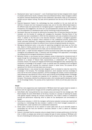 Management report Sustainability 154
 Development plans “open to everyone”: a sort of web-based book has been designed which, based
on people's performance results, motivation level and professional history, helps managers to define
the specific individual development plan for each collaborator, alternatively made up of motivational,
on-field and job rotation training. The book will be operational from the end of the first quarter of
2016.
 Potential Assessment System: the methodology has been simplified on the one hand with the
definition of clearer and more transparent process rules, and on the other differentiated based on
the different types and opportunities for managerial growth in organizational terms. With a view to
transparency and engagement, the entire pre- and post-assessment process has also be redefined
up to the preparation of a development plan and the monitoring timing and procedures.
 Succession Planning: the process for defining the Succession Plan for Executive Directors has been
reviewed, and the process for creating and managing the Succession Planning Charts of Top
Executives has been consolidated. In 2015 the first evaluations cycle was completed at Group level
which, in addition to the first tiers to the Executive Directors, involved a managerial population
selected on the basis of specific criteria (relevance of role, professional seniority, performance
trends, estimated readiness). The assessment process results analysis led to the definition of an
improvement programme divided into different lines of actions and geared towards risk reduction.
 Managerial development policy: a new policy for appointing management was drawn up. From this
year, based on testing carried out last year, a set of standard criteria will be used which allow
comparisons with the outside world to be made, even at international level.
 Career paths: a model has been designed to outline structured career paths that target the critical
managerial and professional roles, in coherence with the strategy of the organization, encouraging
the professional and managerial development of personnel.
 Motivation Review: a new process has been designed, aimed at detecting the motivational level of
people through the multi-assessment and self-assessment tools of the manager. These tools will be
validated on a sample of Telecom Italia representatives, in collaboration with “La Sapienza”
University of Rome. The results will integrate the Performance Management data, representing a key
component of knowledge of the people in order to carefully steer the professional and managerial
development plans and maximise the investment choices in career terms. The process will be
operational from 2016 and will take place every two years.
 Knowledge Review: a new process has been designed, which is intended to make the most of the
knowledge in the Company. The knowledge assessment, which assesses technical knowledge of
one's role for the entire company population, and the knowledge risk analysis, aimed at people who
hold professional roles defined as critical, will be used to identify the Knowledge Holders. Knowledge
Holders are critical for business and essential for the operation of the core processes of the
Company. This process underlies the professional career, which provides specific development paths
for the Knowledge Holders. The process will be implemented in 2016 and will take place every two
years.
Brazil
In 2015 four main programmes were implemented in TIM Brasil which had a great impact on people, in
coherence with the organizational changes and the competitive positioning on the market:
 Skills Model: after having defined the new company values and issued the new strategic plan, TIM
Brasil adopted the same Skills Model as the Group, focused on a process of selecting the people
most geared towards meeting the company requirements. This model is based on professional
training and performance measuring, which is useful for the development and remuneration of
people.
 Performance evaluation: in 2015 the managers’ performance evaluation process was implemented
according to a methodology that also included, in addition to the direct manager's assessment, a
self-assessment, a peer evaluation and a collaborators' assessment.
 Career paths: moments for ad hoc research of career paths were set up to stimulate people to
contemplate the role held and facilitate a pro-active attitude in order to define an individual
development plan.
 Culture: in the belief that the corporate culture is closely linked to company performance, for the first
time, in 2015, an analysis was carried out to assess the type of culture existing at TIM Brasil, with
the aim of identifying the behaviours suited to achieving the company objectives. The results of this
 