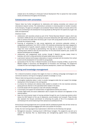 Management report Sustainability 155
analysis led to the drafting of a three-year Cultural Development Plan to spread the most suitable
values and behaviours throughout the Company.
Collaboration with universities
Telecom Italia has further strengthened its relationship with leading universities and national and
international research centres. This relationship is centered on enhancing talent to transfer innovation
to the Company. The goal is to strengthen and accelerate Telecom Italia's ability to innovate while at the
same time contributing to the development of young people by offering them the opportunity to gain new
skills and experiences.
Initiatives include:
 collaboration with secondary schools as part of the “School Business Network” project, which was
launched in 2009 with the aim of creating a structured relationship with high schools, particularly in
order to enhance the skills within the Group, get in touch with young people across the country and
promote the company's image.
 financing of scholarships to help young engineering and economics graduates achieve a
postgraduate qualification: from 2011 to 2014, 131 doctorate scholarships have been assigned for
the development of specific research projects of interest to the company, the subjects of which
range from cloud computing to geomarketing, from big data to e-health, from LTE to robotics,
including issues related to web law and economics. For the 2015-2016 academic year, another 40
doctoral scholarships are envisaged;
 collaboration with postgraduate study courses: through 5 Master's courses closely linked to
business, with which a close partnership with great added value was formed;
 a permanent national and European observatory on issues connected with the transition from school
to work and the development of new skills for young people;
 sponsorship of the Tim Chair in Market Innovation at the Bocconi University of Milan, as part of the
Master's Degree in Economics and Management of Innovation and Technology. The programme
includes the main technological product and service development, creation and marketing models.
Training and knowledge management
For a telecommunications company that wagers its future on offering cutting-edge technological and
commercial solutions, training and managing its people's knowledge is a must.
Telecom Italia training activities are guided by the desire:
 to strengthen leadership styles in order to provide managerial skills that can support the strategic
development of the Company in the coming years;
 to enhance the individual and collective skills needed to compete in the new business scenarios,
paying particular attention to the specialised skills needed in the sector;
 to provide people with the capacity to cope with everyday challenges;
 to accompany and support the transformation of organisational identity and culture;
 increase digital skills and social collaboration also to support the evolution and digitisation of the
national system;
 lower the environmental impact of training activities through the use of e-learning solutions which
reduce the CO2 footprint of the use of classrooms, accommodation and transport. These formats
also represent the Group's commitment to enhancing the quality of life of its employees and
contributing to the correct balancing of their personal and professional lives.
All the Group's training programmes aim to provide tools for professional growth that will then remain as
part of the employee's personal baggage both within and outside the Company.
In Italy, the main training programmes implemented in 2015 fell into the following main groups:
 Management education, involving around 1,400 Group managers. The programme was set up to
support the Business Plan by disseminating and strengthening agreed forms of leadership
behaviour.
 