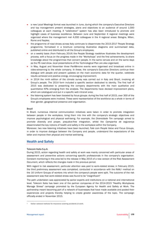 Management report Sustainability 158
 a new Local Meetings format was launched in June, during which the company's Executive Directors
and top management present strategies, plans and objectives to an audience of around 1,000
colleagues at each meeting. A "celebration" system has also been introduced to promote and
highlight cases of business excellence. Between June and September 4 regional meetings were
organized where the management met 4,000 colleagues in the 4 regional areas: Bologna, Milan,
Rome and Naples;
 the programme of road shows across Italy continues to disseminate the 2015-2017 People Strategy
programme, formalised in a brochure containing illustrative diagrams and summarised data,
published online and distributed to all the Group's employees;
 on a weekly basis (from February 2014) the People Strategy roadshow illustrates the development
process, with a focus on the progress made in the “Workshops” and the first achievements, to share
knowledge about the programmes that concern people. In the same venues and on the same days
as the PS road show, local presentations of the Technological Plan are also organised;
 in May, August and November three Parli@mone events were organised and broadcast online in
video-streaming to the whole company. In these, the company's Executive Directors continue their
dialogue with people and present updates on the main economic data for the quarter, celebrate
results achieved and positive energy, encouraging improvement;
 in 2014 the ninth edition of the climate survey was carried out in Italy and Brazil, involving all
Group’s people. The 2014 form included a specific section dedicated to identity. The first half of
2015 was dedicated to presenting the company departments with the main qualitative and
quantitative KPIs emerging from the analysis. The departments have devised improvement plans,
which are catalogued and put in a specific web intranet area;
 the listening system has been boosted by focus groups: during the first half of 2015, over 300 of the
Group's employees were involved. These were representative of the workforce as a whole in terms of
their gender, geographical presence and organisation.
Brazil
In Brazil, numerous internal communication initiatives were taken in order to promote integration
between people in the workplace, bring them into line with the company's strategic objectives and
improve psychological and physical well-being. For example, the Diversidade Tim campaign aimed to
promote diversity and proper, prejudice-free integration, whilst the Campanha de segurança
disseminated the key notions of health and safety in the workplace within the Company.
Moreover, two new listening initiatives have been launched, Fale com People Value and Focus Groups,
in order to improve dialogue between the Company and people, understand the expectations of the
latter and improve their physical and mental well-being.
Health and Safety
Telecom Italia S.p.A.
During 2015, action regarding health and safety at work was mainly concerned with particular areas of
assessment and preventive actions concerning specific professionals in the company's organisation.
Constant monitoring in this area led to the release in May 2015 of a new version of the Risk Assessment
Document, which reflects the changes made in the previous period.
With regard to risk assessment, particular attention was paid to work-related stress; in February 2015,
the third preliminary assessment was completed, conducted in accordance with the INAIL1 method on
the 16 Uniform Groups of workers into which the company's people were split. The outcome of the risk
assessment was that work-related stress was found to be "insignificant"
The path undertaken was appreciated by sector experts and institutions on a national and international
level. Telecom Italia has been one of the partner companies of the 2014-2015 "Healthy Workplaces
Manage Stress" campaign promoted by the European Agency for Health and Safety at Work. The
partnership meant becoming part of a network of businesses that have made available and pooled their
experiences and projects thereby helping to create greater awareness of the topic. The campaign
officially ended in November 2015.
1 Italian national institute for insurance covering accidents at work.
 