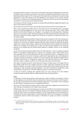 Management report Sustainability 159
A noteworthy project for 2015, in the context of instrumental measurements relating to the environment
and safety at work, involves the purchase of 4 new mobile units allocated to local offices to ensure more
detailed specialised support for the company's technical departments, creating local and central roving
laboratories to make interventions by the HSE department more effective, and to promote Telecom
Italia's focus on prevention and protecting the safety of its personnel and the community by participating
in exhibitions as well as cultural and information events.
The Company continued its safety training for all company staff with different programmes based on the
risks to which workers are exposed.
Also launched, as they are every year, were the safe driving courses for staff who use company cars.
With a view to promoting the safety culture in all contexts, even the most operative ones, encouraging
debate and collecting suggestions for improvement, 46 meetings were held in 2015, called "Safety
Moments" where technical experts and managers, in the presence of the HSE department, addressed
topics such as accidents, health monitoring, equipment and PPE (Personal Protective Equipment); the
discussion provided some helpful insights which will lead to the definition of improvement actions over
the course of 2016.
The benchmarking activities promoted by Telecom Italia with the involvement of the main companies of
the Italian networks (Enel, Poste Italiane, Ferrovie dello Stato, Terna, Anas, Snam, Autostrade per l'Italia,
Vodafone, etc.) continued, with regular meetings to discuss matters of health and safety and workshops,
organised on a rotation basis by each company, with the participation of sector experts and institutional
entities. The meetings and workshops aim to share the best practices adopted by the companies
adhering to the working party and identify shared solutions to problems common to the networked
companies.
As part of the activities promoted by INAIL and by the ELIS consortium1, aimed at carrying out practical
actions to encourage the dissemination of a security in the workplace culture, Telecom Italia was an
active participant at the working discussions that saw two guidelines issued on managing the risk of
road traffic accidents with the aim of creating a useful tool for assessing the risks and identifying the
necessary prevention and protection measures. The same discussions also identified the guidelines and
procedural requirements for managing the supply chain with particular reference to the selection
methods, inclusion in registers, as well as the monitoring and evaluation of performances.
With regard to activities intended to raise awareness of health and safety issues in the supply chain as
well, periodic audits of the main suppliers continued. In 2015, audits were conducted of all the fixed
Network companies, the results of which contribute to determining the vendor rating. Audits were also
conducted on major companies operating nationwide in the field of infrastructure maintenance, some
mobile Network companies and a sample of additional suppliers of materials and products.
In 2015 two technical meetings were organised (April and June) involving all the fixed Network
companies to discuss specific aspects of safety associated with contracted activities.
Brazil
At TIM Brasil, all newly hired employees receive training on health and safety in the Company. Controls
are also regularly run to identify the risks and related control measures, the results of which are given in
the document entitled "Environmental Risk Prevention Programme". This document, which is prepared
for each TIM site, is updated once a year, as established by the law.
Each year, the Internal Accident Prevention Week is held, during which employees are informed on the
risks relating to the workplace and the related control measures.
TIM Brasil sites with more than 50 employees set up internal committees for the prevention of accidents
at work (Cipas). There are 11 of these committees across the country. These committees are made up of
employees, 50% of whom are elected by employees in roles of responsibility and the remaining 50% by
employees without roles of responsibility. In company sites with fewer than 50 employees, one employee
is specifically trained to follow these activities. In TIM Brasil 27 people are involved in prevention
activities.
1 A non-profit limited liability consortium company that supports the ELIS Manifesto, founded on 9 April 1992 by STET,
Italcementi, Ericsson and Cedel - educational social cooperative ELIS and that has expanded over the years until reaching the
current composition.
 