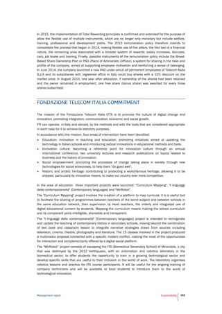 Management report Sustainability 162
In 2015, the implementation of Total Rewarding principles is confirmed and extended for the purpose of
allow the flexible use of multiple instruments, which are no longer only monetary but include welfare,
training, professional and development paths. The 2015 remuneration policy therefore intends to
consolidate the process that began in 2014, making flexible use of five pillars, the first two of a financial
nature, the remaining ones associated with a broader system of rewards: salary increases, bonuses,
cars, job levels and training. Finally, possible instruments of the remuneration policy include the Broad-
Based Share Ownership Plan or PAD (Piano di Azionariato Diffuso), a system for sharing in the risks and
profits of the company, aimed at supporting employee motivation and reinforcing a sense of belonging.
In June 2014, the company launched a new PAD under which all permanent employees of Telecom Italia
S.p.A and its subsidiaries with registered office in Italy could buy shares with a 10% discount on the
market price. In August 2015, one year after allocation, if ownership of the shares had been retained
and the owner remained in employment, one free share (bonus share) was awarded for every three
shares subscribed.
FONDAZIONE TELECOM ITALIA COMMITMENT
The mission of the Fondazione Telecom Italia (FTI) is to promote the culture of digital change and
innovation, promoting integration, communication, economic and social growth.
FTI can operate, in Italy and abroad, by the methods and with the tools that are considered appropriate
in each case for it to achieve its statutory purposes.
In accordance with this mission, four areas of intervention have been identified:
 Education: innovation in teaching and education, promoting initiatives aimed at updating the
technology in Italian schools and introducing radical innovations in educational methods and tools.
 Innovation culture: becoming a reference point for innovation culture through an annual
international conference, two university lectures and research publications on topics related to
business and the history of innovation.
 Social empowerment: promoting the processes of change taking place in society through new
technologies for social enterprises, to help them "do good well".
 Historic and artistic heritage: contributing to protecting a world-famous heritage, allowing it to be
enjoyed, particularly by innovative means, to make our country ever more competitive.
In the area of education three important projects were launched: "Curriculum Mapping", "I linguaggi
della contemporaneità" [Contemporary languages] and "MirRobot".
The "Curriculum Mapping" project involves the creation of a platform to map curricula: it is a useful tool
to facilitate the sharing of programmes between teachers of the same subject and between schools in
the same education network, their supervision by head teachers, the orderly and integrated use of
digital educational content by students. Mapping the curriculum means making the school curriculum
and its component parts intelligible, shareable and transparent.
The "I linguaggi della contemporaneità" [Contemporary languages] project is intended to reinvigorate
and update the teaching of contemporary history in secondary schools, moving beyond the combination
of text book and classroom lesson to integrate narrative strategies drawn from sources including
television, cinema, theatre, photography and literature. The 15 classes involved in the project produced
a multimedia proposal connected with a specific modern conflict, making the most of the opportunities
for interaction and complementarity offered by a digital social platform.
The “MirRobot” project consists of equipping the ITS (Biomedical Secondary School) of Mirandola, a city
that was destroyed by the 2012 earthquake, with an automation and robotics laboratory in the
biomedical sector, to offer students the opportunity to train in a growing technological sector and
develop specific skills that are useful to their inclusion in the world of work. The laboratory organises
robotics lessons and practice for ITS course participants. It will be useful for the ongoing training of
company technicians and will be available to local students to introduce them to the world of
technological innovation.
 