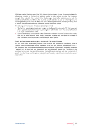 Management report Sustainability 163
2015 also marked the third year of the TRIS project, which envisages the use of new technologies for
educational inclusion to the benefit of students unable to attend school normally. The innovative
strength of the project is that it not only helps disadvantaged students but is also concerned with the
social networks that surround them. For students, specific attention is paid to welcoming them, to
including them fully in the social life of the class and in the strictly educational aspects by involving them
in lessons and collaborative activities with friends, both in and outside school.
The following were launched in the area of social empowerment:
 "BeeApp" the project against waste and hunger, run by Banco Alimentare with FTI. This is a smart
phone app dedicated to food companies, allowing them to find out to whom they can send food that
is no longer saleable but still edible.
 “DoLine” the first app connected with a Web platform that will allow medicines to be donated directly
from your PC, smart phone or tablet, using a credit card, to people who can't afford to buy them to
treat themselves, thus contributing to the fight against health poverty.
Finally, two Calls for Ideas were held which received over 700 project proposals.
FTI also looks within the founding company, with initiatives that promote the volunteering spirit of
Telecom Italia Group employees actively engaged in social work with non-profit organisations. In 2015,
the Foundation also confirmed a corporate volunteering initiative involving many employees (known as
“angels”) from all over Italy who passionately and enthusiastically support the Foundation in its
activities. Furthermore, the second Fondazione #Italiax10 event was held, with the involvement of
people from the Group: each employee was able to put forward a project involving a voluntary sector
organisation.
 