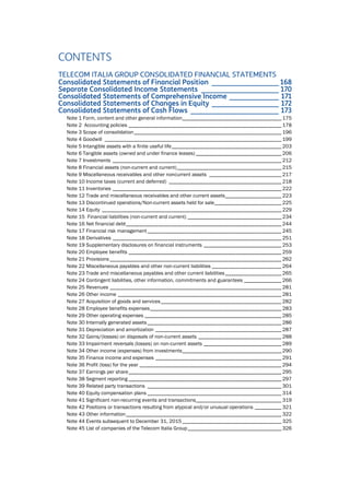 CONTENTS
TELECOM ITALIA GROUP CONSOLIDATED FINANCIAL STATEMENTS
Consolidated Statements of Financial Position ___________________ 168
Separate Consolidated Income Statements ______________________ 170
Consolidated Statements of Comprehensive Income ______________ 171
Consolidated Statements of Changes in Equity ___________________ 172
Consolidated Statements of Cash Flows _________________________ 173
Note 1 Form, content and other general information_____________________________________ 175
Note 2 Accounting policies _________________________________________________________ 178
Note 3 Scope of consolidation_______________________________________________________ 196
Note 4 Goodwill __________________________________________________________________ 199
Note 5 Intangible assets with a finite useful life_________________________________________ 203
Note 6 Tangible assets (owned and under finance leases) ________________________________ 206
Note 7 Investments _______________________________________________________________ 212
Note 8 Financial assets (non-current and current)_______________________________________ 215
Note 9 Miscellaneous receivables and other noncurrent assets ___________________________ 217
Note 10 Income taxes (current and deferred) __________________________________________ 218
Note 11 Inventories _______________________________________________________________ 222
Note 12 Trade and miscellaneous receivables and other current assets_____________________ 223
Note 13 Discontinued operations/Non-current assets held for sale_________________________ 225
Note 14 Equity ___________________________________________________________________ 229
Note 15 Financial liabilities (non-current and current) ___________________________________ 234
Note 16 Net financial debt__________________________________________________________ 244
Note 17 Financial risk management __________________________________________________ 245
Note 18 Derivatives _______________________________________________________________ 251
Note 19 Supplementary disclosures on financial instruments _____________________________ 253
Note 20 Employee benefits _________________________________________________________ 259
Note 21 Provisions ________________________________________________________________ 262
Note 22 Miscellaneous payables and other non-current liabilities __________________________ 264
Note 23 Trade and miscellaneous payables and other current liabilities_____________________ 265
Note 24 Contingent liabilities, other information, commitments and guarantees ______________ 266
Note 25 Revenues ________________________________________________________________ 281
Note 26 Other income _____________________________________________________________ 281
Note 27 Acquisition of goods and services_____________________________________________ 282
Note 28 Employee benefits expenses_________________________________________________ 283
Note 29 Other operating expenses ___________________________________________________ 285
Note 30 Internally generated assets __________________________________________________ 286
Note 31 Depreciation and amortization _______________________________________________ 287
Note 32 Gains/(losses) on disposals of non-current assets _______________________________ 288
Note 33 Impairment reversals (losses) on non-current assets _____________________________ 289
Note 34 Other income (expenses) from investments_____________________________________ 290
Note 35 Finance income and expenses _______________________________________________ 291
Note 36 Profit (loss) for the year _____________________________________________________ 294
Note 37 Earnings per share_________________________________________________________ 295
Note 38 Segment reporting _________________________________________________________ 297
Note 39 Related party transactions __________________________________________________ 301
Note 40 Equity compensation plans __________________________________________________ 314
Note 41 Significant non-recurring events and transactions________________________________ 319
Note 42 Positions or transactions resulting from atypical and/or unusual operations __________ 321
Note 43 Other information__________________________________________________________ 322
Note 44 Events subsequent to December 31, 2015 _____________________________________ 325
Note 45 List of companies of the Telecom Italia Group___________________________________ 326
 