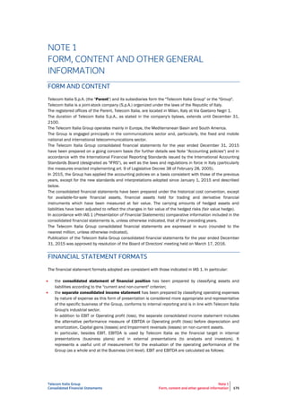 Telecom Italia Group
Consolidated Financial Statements
Note 1
Form, content and other general information 175
NOTE 1
FORM, CONTENT AND OTHER GENERAL
INFORMATION
FORM AND CONTENT
Telecom Italia S.p.A. (the "Parent") and its subsidiaries form the "Telecom Italia Group" or the "Group".
Telecom Italia is a joint-stock company (S.p.A.) organized under the laws of the Republic of Italy.
The registered offices of the Parent, Telecom Italia, are located in Milan, Italy at Via Gaetano Negri 1.
The duration of Telecom Italia S.p.A., as stated in the company's bylaws, extends until December 31,
2100.
The Telecom Italia Group operates mainly in Europe, the Mediterranean Basin and South America.
The Group is engaged principally in the communications sector and, particularly, the fixed and mobile
national and international telecommunications sector.
The Telecom Italia Group consolidated financial statements for the year ended December 31, 2015
have been prepared on a going concern basis (for further details see Note "Accounting policies") and in
accordance with the International Financial Reporting Standards issued by the International Accounting
Standards Board (designated as "IFRS"), as well as the laws and regulations in force in Italy (particularly
the measures enacted implementing art. 9 of Legislative Decree 38 of February 28, 2005).
In 2015, the Group has applied the accounting policies on a basis consistent with those of the previous
years, except for the new standards and interpretations adopted since January 1, 2015 and described
below.
The consolidated financial statements have been prepared under the historical cost convention, except
for available-for-sale financial assets, financial assets held for trading and derivative financial
instruments which have been measured at fair value. The carrying amounts of hedged assets and
liabilities have been adjusted to reflect the changes in fair value of the hedged risks (fair value hedge).
In accordance with IAS 1 (Presentation of Financial Statements) comparative information included in the
consolidated financial statements is, unless otherwise indicated, that of the preceding years.
The Telecom Italia Group consolidated financial statements are expressed in euro (rounded to the
nearest million, unless otherwise indicated).
Publication of the Telecom Italia Group consolidated financial statements for the year ended December
31, 2015 was approved by resolution of the Board of Directors' meeting held on March 17, 2016.
FINANCIAL STATEMENT FORMATS
The financial statement formats adopted are consistent with those indicated in IAS 1. In particular:
 the consolidated statement of financial position has been prepared by classifying assets and
liabilities according to the "current and non-current" criterion;
 the separate consolidated income statement has been prepared by classifying operating expenses
by nature of expense as this form of presentation is considered more appropriate and representative
of the specific business of the Group, conforms to internal reporting and is in line with Telecom Italia
Group's industrial sector.
In addition to EBIT or Operating profit (loss), the separate consolidated income statement includes
the alternative performance measure of EBITDA or Operating profit (loss) before depreciation and
amortization, Capital gains (losses) and Impairment reversals (losses) on non-current assets.
In particular, besides EBIT, EBITDA is used by Telecom Italia as the financial target in internal
presentations (business plans) and in external presentations (to analysts and investors). It
represents a useful unit of measurement for the evaluation of the operating performance of the
Group (as a whole and at the Business Unit level). EBIT and EBITDA are calculated as follows:
 