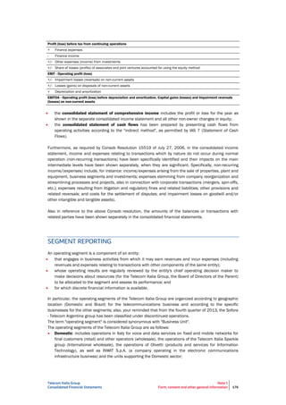 Telecom Italia Group
Consolidated Financial Statements
Note 1
Form, content and other general information 176
Profit (loss) before tax from continuing operations
+ Finance expenses
- Finance income
+/- Other expenses (income) from investments
+/- Share of losses (profits) of associates and joint ventures accounted for using the equity method
EBIT - Operating profit (loss)
+/- Impairment losses (reversals) on non-current assets
+/- Losses (gains) on disposals of non-current assets
+ Depreciation and amortization
EBITDA - Operating profit (loss) before depreciation and amortization, Capital gains (losses) and Impairment reversals
(losses) on non-current assets
 the consolidated statement of comprehensive income includes the profit or loss for the year as
shown in the separate consolidated income statement and all other non-owner changes in equity;
 the consolidated statement of cash flows has been prepared by presenting cash flows from
operating activities according to the "indirect method", as permitted by IAS 7 (Statement of Cash
Flows).
Furthermore, as required by Consob Resolution 15519 of July 27, 2006, in the consolidated income
statement, income and expenses relating to transactions which by nature do not occur during normal
operation (non-recurring transactions) have been specifically identified and their impacts on the main
intermediate levels have been shown separately, when they are significant. Specifically, non-recurring
income/(expenses) include, for instance: income/expenses arising from the sale of properties, plant and
equipment, business segments and investments; expenses stemming from company reorganization and
streamlining processes and projects, also in connection with corporate transactions (mergers, spin-offs,
etc.); expenses resulting from litigation and regulatory fines and related liabilities; other provisions and
related reversals; and costs for the settlement of disputes; and impairment losses on goodwill and/or
other intangible and tangible assets).
Also in reference to the above Consob resolution, the amounts of the balances or transactions with
related parties have been shown separately in the consolidated financial statements.
SEGMENT REPORTING
An operating segment is a component of an entity:
 that engages in business activities from which it may earn revenues and incur expenses (including
revenues and expenses relating to transactions with other components of the same entity);
 whose operating results are regularly reviewed by the entity's chief operating decision maker to
make decisions about resources (for the Telecom Italia Group, the Board of Directors of the Parent)
to be allocated to the segment and assess its performance; and
 for which discrete financial information is available.
In particular, the operating segments of the Telecom Italia Group are organized according to geographic
location (Domestic and Brazil) for the telecommunications business and according to the specific
businesses for the other segments; also, your reminded that from the fourth quarter of 2013, the Sofora
- Telecom Argentina group has been classified under discontinued operations.
The term "operating segment" is considered synonymous with "Business Unit".
The operating segments of the Telecom Italia Group are as follows:
 Domestic: includes operations in Italy for voice and data services on fixed and mobile networks for
final customers (retail) and other operators (wholesale), the operations of the Telecom Italia Sparkle
group (International wholesale), the operations of Olivetti (products and services for Information
Technology), as well as INWIT S.p.A. (a company operating in the electronic communications
infrastructure business) and the units supporting the Domestic sector;
 