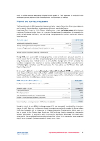 Telecom Italia Group
Report on Operations
Key Operating and Financial Data - Telecom Italia Group 16
trend in mobile revenues was partly mitigated by the growth in Fixed revenues, in particular in the
wholesale business segment of the subsidiary Intelig and Broadband of TIM Live.
Projects and non-recurring events
The financial results for 2015 were also characterized by the impact of a number of non-recurring events
and the launch of several projects to rationalize and improve operating efficiency.
In particular, from the end of 2014, Telecom Italia launched a major real estate project, which involves
a process of restructuring, the closure of a number of properties and renegotiations of leases with the
owners, all with a view to efficiency and cost-cutting, mainly by extending contract expiries and reducing
lease payments.
Real estate project 12/31/2015
Renegotiated property rental contracts approx. no. 750
Average remaining term of the renegotiated contracts years 21
Increase in Tangible assets under lease/Financial payables for leases millions of euros 1,178
Property acquired in ownership or through buyback clause No. 5
During 2015, were purchased 5 strategic properties, whose contracts were previously classified as
finance leases. Over one half of the renegotiated property rental contracts were previously accounted for
using the operating lease method, however, as a result of the changes to the relevant contracts, they
have been recognized in the statement of financial position at December 31, 2015 using the finance
method (Tangible assets held under finance leases). For more details, see the “Telecom Italia S.p.A.
Report on Operations”
On January 14, 2015, the company Infrastrutture Italiane Wireless S.p.A. (INWIT) was established, to
which the parent Telecom Italia S.p.A., on April 1, 2015, transferred the business consisting of around
11,500 sites located in Italy where the radio transmission equipment for mobile telephone networks are
hosted, both for the Parent Company and other operators.
INWIT – Infrastrutture Wireless Italiane S.p.A. 12/31/2015
Set of towers transferred from Telecom Italia S.p.A. to INWIT No. 11,500
Number of shares in the IPO No. 239,800,000
% of capital transferred 39.97%
IPO unit price per share euro 3.65
Total Consideration received, net of transaction costs millions of euros 854
Increase in Equity attributable to Owners of the Parent millions of euros 279
Telecom Italia S.p.A. percentage interest in INWIT at December 31, 2015 60.03%
During the month of June 2015, the listing process (IPO) was successfully completed for the ordinary
shares of INWIT S.p.A. on the Electronic Stock Exchange organized and managed by Borsa Italiana
S.p.A., then followed in July by the exercise of the greenshoe option. This transaction did not result in a
loss of control for the Telecom Italia Group over INWIT and was therefore treated as a transaction
between shareholders in accordance with the accounting standards. Accordingly, no impacts were
recognized in the consolidated income statements and the effects of the transaction were recognized
directly as an increase in Equity attributable to Owners of the Parent.
 