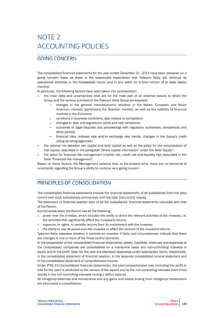 Telecom Italia Group
Consolidated Financial Statements
Note 2
Accounting policies 178
NOTE 2
ACCOUNTING POLICIES
GOING CONCERN
The consolidated financial statements for the year ended December 31, 2015 have been prepared on a
going concern basis as there is the reasonable expectation that Telecom Italia will continue its
operational activities in the foreseeable future (and in any event for a time horizon of at least twelve
months).
In particular, the following factors have been taken into consideration:
• the main risks and uncertainties (that are for the most part of an external nature) to which the
Group and the various activities of the Telecom Italia Group are exposed:
– changes in the general macroeconomic situation in the Italian, European and South
American markets (particularly the Brazilian market), as well as the volatility of financial
markets in the Eurozone;
– variations in business conditions, also related to competition;
– changes to laws and regulations (price and rate variations);
– outcomes of legal disputes and proceedings with regulatory authorities, competitors and
other parties;
– financial risks (interest rate and/or exchange rate trends, changes in the Group's credit
rating by rating agencies);
• the optimal mix between risk capital and debt capital as well as the policy for the remuneration of
risk capital, described in the paragraph "Share capital information" under the Note "Equity";
• the policy for financial risk management (market risk, credit risk and liquidity risk) described in the
Note "Financial risk management".
Based on these factors, the Management believes that, at the present time, there are no elements of
uncertainty regarding the Group’s ability to continue as a going concern.
PRINCIPLES OF CONSOLIDATION
The consolidated financial statements include the financial statements of all subsidiaries from the date
control over such subsidiaries commences until the date that control ceases.
The statement of financial position date of all the subsidiaries' financial statements coincides with that
of the Parent.
Control exists when the Parent has all the following:
• power over the investee, which includes the ability to direct the relevant activities of the investee, i.e.
the activities that significantly affect the investee's returns;
• exposure, or rights, to variable returns from its involvement with the investee;
• the ability to use its power over the investee to affect the amount of the investor's returns.
Telecom Italia assesses whether it controls an investee if facts and circumstances indicate that there
are changes in one or more of the three control elements.
In the preparation of the consolidated financial statements, assets, liabilities, revenues and expenses of
the consolidated companies are consolidated on a line-by-line basis and non-controlling interests in
equity and in the profit (loss) for the year are disclosed separately under appropriate items, respectively,
in the consolidated statement of financial position, in the separate consolidated income statement and
in the consolidated statement of comprehensive income.
Under IFRS 10 (Consolidated financial statements), the total comprehensive loss (including the profit or
loss for the year) is attributed to the owners of the parent and to the non-controlling interests even if this
results in the non-controlling interests having a deficit balance.
All intragroup balances and transactions and any gains and losses arising from intragroup transactions
are eliminated in consolidation.
 