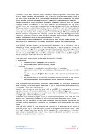 Telecom Italia Group
Consolidated Financial Statements
Note 2
Accounting policies 179
The carrying amount of the investment in each subsidiary is eliminated against the corresponding share
of equity in each subsidiary, after adjustment, if any, to fair value at the acquisition date of control. At
that date, goodwill is recorded as an intangible asset, as described below, whereas any gain from a
bargain purchase or negative goodwill is recognized in the separate consolidated income statement.
Assets and liabilities of foreign consolidated subsidiaries expressed in currencies other than euro are
translated using the exchange rates in effect at the statement of financial position date (the current
method); income and expenses are translated at the average exchange rates for the year. Exchange
differences resulting from the application of this method are classified as equity until the entire disposal
of the investment or upon loss of control of the foreign subsidiary. Upon partial disposal, without losing
control, the proportionate share of the cumulative amount of exchange differences related to the
disposed interest is recognized in non-controlling interests. The cash flows of foreign consolidated
subsidiaries expressed in currencies other than Euro included in the consolidated statement of cash
flows are translated into Euro at the average exchange rates for the year.
Goodwill and fair value adjustments arising from the allocation of the purchase price of a foreign entity
are recorded in the relevant foreign currency and are translated using the year-end exchange rate.
Under IFRS 10, changes in a parent's ownership interest in a subsidiary that do not result in a loss or
acquisition of control are accounted for as equity transactions. In such circumstances the carrying
amounts of the controlling and non-controlling interests shall be adjusted to reflect the changes in their
relative interests in the subsidiary. Any difference between the amount by which the non-controlling
interests are adjusted and the fair value of the consideration paid or received shall be recognized
directly in equity and attributed to the owners of the Parent.
Under IFRS 10, the parent company in case of loss of control of a subsidiary:
• derecognizes:
– the assets (including any goodwill) and the liabilities;
– the carrying amount of any non-controlling interests;
• recognizes:
– the fair value of the consideration received, if any, from the transaction;
– any investment retained in the former subsidiary at its fair value at the date when control is
lost;
– any gain or loss, resulting from the transaction, in the separate consolidated income
statement;
– the reclassification to the separate consolidated income statement, of the amounts
previously recognized in other comprehensive income in relation to the subsidiary.
In the consolidated financial statements, investments in associates and joint ventures are accounted for
using the equity method, as provided, respectively, by IAS 28 (Investments in Associates and Joint
Ventures) and IFRS 11 (Joint Arrangements).
Associates are enterprises in which the Group holds at least 20% of the voting rights or exercises
significant influence, but no control or joint control over the financial and operating policies.
A joint venture is a joint arrangement whereby the parties that have joint control of the arrangement
have rights to the net assets of the arrangement.
Joint control is the contractually agreed sharing of control of an arrangement, which exists only when
decisions about the relevant activities require the unanimous consent of the parties sharing control.
Associates and joint ventures are included in the consolidated financial statements from the date that
significant influence or joint control commences until the date such significant influence or joint control
ceases.
Under the equity method, on initial recognition the investment in an associate or a joint venture is
recognized at cost, and the carrying amount is increased or decreased to recognize the investor's share
of the profit or loss of the investee after the date of acquisition. The investor's share of the investee's
profit or loss is recognized in the investor's income statement. Dividends received from an investee
reduce the carrying amount of the investment.
 