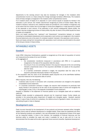 Telecom Italia Group
Consolidated Financial Statements
Note 2
Accounting policies 180
Adjustments to the carrying amount may also be necessary for changes in the investee's other
comprehensive income (i.e. those arising from foreign exchange translation differences). The investor's
share of those changes is recognized in the investor's other comprehensive income.
If an investor's share of losses of an associate or a joint venture equals or exceeds its interest in the
associate or joint venture, the investor discontinues recognizing its share of further losses. After the
investor's interest is reduced to zero, additional losses are provided for, and a liability is recognized, only
to the extent that the investor has incurred legal or constructive obligations or made payments on behalf
of the associate or joint venture. If the associate or joint venture subsequently reports profits, the
investor resumes recognizing its share of those profits only after its share of the profits equals the share
of losses not recognized.
Gains and losses resulting from "upstream" and "downstream" transactions between an investor
(including its consolidated subsidiaries) and its associate or joint venture are recognized in the investor's
financial statements only to the extent of unrelated investors' interests in the associate or joint venture.
Gains and losses arising from transactions with associates or joint ventures are eliminated to the extent
of the Group's interest in those entities.
INTANGIBLE ASSETS
Goodwill
Under IFRS 3 (Business Combinations), goodwill is recognized as of the date of acquisition of control
and measured as the excess of (a) over (b) below:
a) the aggregate of:
– the consideration transferred (measured in accordance with IFRS 3; it is generally
recognized on the basis of the acquisition date fair value);
– the amount of any non-controlling interest in the acquiree measured at the non-controlling
interest's proportionate share of the acquiree's identifiable net assets at the acquisition
date fair value;
– in a business combination achieved in stages, the acquisition date fair value of the
acquirer's previously held equity interest in the acquiree;
b) the acquisition date fair value of the identifiable assets acquired net of the identifiable liabilities
assumed measured at the acquisition date of control.
IFRS 3 requires, inter alia, the following:
• incidental costs incurred in connection with a business combination are charged to the separate
consolidated income statement;
• in a business combination achieved in stages, the acquirer shall remeasure its previously held
equity interest in the acquiree at its fair value at the acquisition date of control and recognize the
resulting gain or loss, if any, in the separate consolidated income statement.
Goodwill is classified in the statement of financial position as an intangible asset with an indefinite
useful life.
Goodwill initially recorded is subsequently reduced only for impairment losses. Further details are
provided in the accounting policy Impairment of tangible and intangible assets - Goodwill, reported
below. In case of loss of control of a subsidiary, the relative amount of goodwill is taken into account in
calculating the gain or loss on disposal.
Development costs
Costs incurred internally for the development of new products and services represent either intangible
assets (mainly costs for software development) or tangible assets. These costs are capitalized only when
all the following conditions are satisfied: i) the cost attributable to the development phase of the asset
can be measured reliably, ii) there is the intention, the availability of financial resources and the
technical ability to complete the asset and make it available for use or sale and iii) it can be
demonstrated that the asset will be able to generate future economic benefits. Capitalized development
 