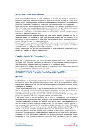 Telecom Italia Group
Consolidated Financial Statements
Note 2
Accounting policies 182
Assets held under finance leases
Assets held under finance leases, in which substantially all the risks and rewards of ownership are
transferred to the Group, are initially recognized as assets of the Group at fair value or, if lower, at the
present value of the minimum lease payments, including bargain purchase options. The corresponding
liability due to the lessor is included in the statement of financial position under financial liabilities.
Lease payments are apportioned between interest (recognized in the separate consolidated income
statement) and principal (recognized as a deduction from liabilities). This split is determined so as to
produce a constant periodic rate of interest on the remaining balance of the liability.
Furthermore, gains realized on sale and leaseback transactions that are recorded under finance lease
contracts are deferred over the lease term.
The depreciation policy for depreciable assets held under finance leases is consistent with that for
depreciable assets that are owned. If there is no reasonable certainty over the acquisition of the
ownership of the asset at the end of the lease period, assets held under finance leases are depreciated
over the shorter of the lease term and their useful lives.
Leases where the lessor retains substantially all the risks and rewards of ownership of the assets are
accounted for as operating leases. Operating lease rentals are charged to the separate consolidated
income statement on a straight-line basis over the lease term.
When a lease includes both land and buildings elements, an entity assesses the classification of each
element as a finance or an operating lease separately.
CAPITALIZED BORROWING COSTS
Under IAS 23 (Borrowing Costs), the Group capitalizes borrowing costs only if they are directly
attributable to the acquisition, construction or production of an asset that takes a substantial period of
time (conventionally more than 12 months) to get ready for its intended use or sale.
Capitalized borrowing costs are recorded in the separate consolidated income statement and deducted
from the "finance expense" line item to which they relate.
IMPAIRMENT OF INTANGIBLE AND TANGIBLE ASSETS
Goodwill
Goodwill is tested for impairment at least annually or more frequently whenever events or changes in
circumstances indicate that goodwill may be impaired, as set forth in IAS 36 (Impairment of Assets);
however, when the conditions that gave rise to an impairment loss no longer exist, the original amount
of goodwill is not reinstated.
The test is generally conducted at the end of every year so the date of testing is the year-end closing
date of the financial statements. Goodwill acquired and allocated during the year is tested for
impairment at the end of the year in which the acquisition and allocation took place.
To test for impairment, goodwill is allocated at the date of acquisition to each cash-generating unit or
group of cash-generating units which is expected to benefit from the acquisition.
If the carrying amount of the cash-generating unit (or group of cash-generating units) exceeds the
recoverable amount, an impairment loss is recognized in the separate consolidated income statement.
The impairment loss is first recognized as a deduction of the carrying amount of goodwill allocated to the
cash-generating unit (or group of cash-generating units) and then only applied to the other assets of the
cash-generating unit in proportion to their carrying amount, up to the recoverable amount of the assets
with a finite useful life. The recoverable amount of a cash-generating unit (or group of cash-generating
units) to which goodwill is allocated is the higher of fair value less costs to sell and its value in use.
In calculating the value in use, the estimated future cash flows are discounted to present value using a
discount rate that reflects current market assessments of the time value of money and the risks specific
to the asset. The future cash flows are those arising from an explicit time horizon between three and five
years as well as those extrapolated to estimate the terminal value. The long-term growth rate used to
 