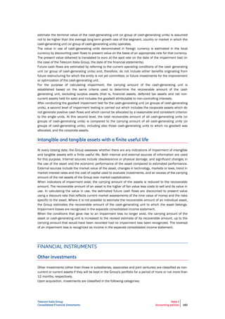Telecom Italia Group
Consolidated Financial Statements
Note 2
Accounting policies 183
estimate the terminal value of the cash-generating unit (or group of cash-generating units) is assumed
not to be higher than the average long-term growth rate of the segment, country or market in which the
cash-generating unit (or group of cash-generating units) operates.
The value in use of cash-generating units denominated in foreign currency is estimated in the local
currency by discounting cash flows to present value on the basis of an appropriate rate for that currency.
The present value obtained is translated to euro at the spot rate on the date of the impairment test (in
the case of the Telecom Italia Group, the date of the financial statements).
Future cash flows are estimated by referring to the current operating conditions of the cash generating
unit (or group of cash-generating units) and, therefore, do not include either benefits originating from
future restructuring for which the entity is not yet committed, or future investments for the improvement
or optimization of the cash-generating unit.
For the purpose of calculating impairment, the carrying amount of the cash-generating unit is
established based on the same criteria used to determine the recoverable amount of the cash
generating unit, excluding surplus assets (that is, financial assets, deferred tax assets and net non-
current assets held for sale) and includes the goodwill attributable to non-controlling interests.
After conducting the goodwill impairment test for the cash-generating unit (or groups of cash-generating
units), a second level of impairment testing is carried out which includes the corporate assets which do
not generate positive cash flows and which cannot be allocated by a reasonable and consistent criterion
to the single units. At this second level, the total recoverable amount of all cash-generating units (or
groups of cash-generating units) is compared to the carrying amount of all cash-generating units (or
groups of cash-generating units), including also those cash-generating units to which no goodwill was
allocated, and the corporate assets.
Intangible and tangible assets with a finite useful life
At every closing date, the Group assesses whether there are any indications of impairment of intangible
and tangible assets with a finite useful life. Both internal and external sources of information are used
for this purpose. Internal sources include obsolescence or physical damage, and significant changes in
the use of the asset and the economic performance of the asset compared to estimated performance.
External sources include the market value of the asset, changes in technology, markets or laws, trend in
market interest rates and the cost of capital used to evaluate investments, and an excess of the carrying
amount of the net assets of the Group over market capitalization.
When indicators of impairment exist, the carrying amount of the assets is reduced to the recoverable
amount. The recoverable amount of an asset is the higher of fair value less costs to sell and its value in
use. In calculating the value in use, the estimated future cash flows are discounted to present value
using a discount rate that reflects current market assessments of the time value of money and the risks
specific to the asset. Where it is not possible to estimate the recoverable amount of an individual asset,
the Group estimates the recoverable amount of the cash-generating unit to which the asset belongs.
Impairment losses are recognized in the separate consolidated income statement.
When the conditions that gave rise to an impairment loss no longer exist, the carrying amount of the
asset or cash-generating unit is increased to the revised estimate of its recoverable amount, up to the
carrying amount that would have been recorded had no impairment loss been recognized. The reversal
of an impairment loss is recognized as income in the separate consolidated income statement.
FINANCIAL INSTRUMENTS
Other investments
Other investments (other than those in subsidiaries, associates and joint ventures) are classified as non-
current or current assets if they will be kept in the Group's portfolio for a period of more or not more than
12 months, respectively.
Upon acquisition, investments are classified in the following categories:
 