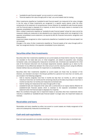 Telecom Italia Group
Consolidated Financial Statements
Note 2
Accounting policies 184
• "available-for-sale financial assets", as non-current or current assets;
• "financial assets at fair value through profit or loss", as current assets held for trading.
Other investments classified as "available-for-sale financial assets" are measured at fair value; changes
in the fair value of these investments are recognized in a specific equity reserve under the other
components of the statement of comprehensive income (Reserve for available-for-sale financial assets)
until the financial asset is disposed of or impaired, at which time the equity reserve is reversed to the
separate consolidated income statement.
Other unlisted investments classified as "available-for-sale financial assets" whose fair value cannot be
measured reliably are measured at cost adjusted by any impairment losses which are recognized in the
separate consolidated income statement, as required by IAS 39 (Financial instruments: recognition and
measurement).
Impairment losses recognized on other investments classified as "available-for-sale financial assets" are
not reversed.
Changes in the value of other investments classified as "financial assets at fair value through profit or
loss" are recognized directly in the separate consolidated income statement.
Securities other than investments
Securities other than investments classified as non-current assets are those held to maturity. The assets
are recorded on the trade date and, on initial recognition, are stated at acquisition cost, including
transaction costs, and subsequently measured at amortized cost. Amortized cost represents the initial
cost of the financial instrument net of principal repayments received, adjusted (up or down) by the
amortization of any differences between the initial amount and the maturity amount using the effective
interest method, less any write-down for impairment or uncollectibility, if any.
Securities other than investments classified as current assets are those that, by decision of the
directors, are intended to be kept in the Group's portfolio for a period of not more than 12 months, and
are included in the following categories:
• held to maturity (originally more than 3 months but less than 12 months, or, with an original
maturity of more than 12 months but the remaining maturity at the date of purchase is more than 3
months but less than 12 months) and measured at amortized cost;
• held for trading and measured at fair value through profit or loss;
• available-for-sale and measured at fair value with a contra-entry to an equity reserve (Reserve for
available-for-sale financial assets) which is reversed to the separate consolidated income
statement when the financial asset is disposed of or impaired.
When the conditions that gave rise to impairment losses on securities other than investments held to
maturity or classified as "available-for-sale financial assets" no longer exist, the impairment losses are
reversed.
Receivables and loans
Receivables and loans classified as either non-current or current assets are initially recognized at fair
value and subsequently measured at amortized cost.
Cash and cash equivalents
Cash and cash equivalents are recorded, according to their nature, at nominal value or amortized cost.
 