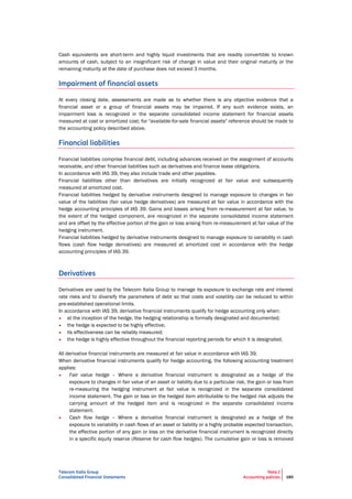 Telecom Italia Group
Consolidated Financial Statements
Note 2
Accounting policies 185
Cash equivalents are short-term and highly liquid investments that are readily convertible to known
amounts of cash, subject to an insignificant risk of change in value and their original maturity or the
remaining maturity at the date of purchase does not exceed 3 months.
Impairment of financial assets
At every closing date, assessments are made as to whether there is any objective evidence that a
financial asset or a group of financial assets may be impaired. If any such evidence exists, an
impairment loss is recognized in the separate consolidated income statement for financial assets
measured at cost or amortized cost; for "available-for-sale financial assets" reference should be made to
the accounting policy described above.
Financial liabilities
Financial liabilities comprise financial debt, including advances received on the assignment of accounts
receivable, and other financial liabilities such as derivatives and finance lease obligations.
In accordance with IAS 39, they also include trade and other payables.
Financial liabilities other than derivatives are initially recognized at fair value and subsequently
measured at amortized cost.
Financial liabilities hedged by derivative instruments designed to manage exposure to changes in fair
value of the liabilities (fair value hedge derivatives) are measured at fair value in accordance with the
hedge accounting principles of IAS 39. Gains and losses arising from re-measurement at fair value, to
the extent of the hedged component, are recognized in the separate consolidated income statement
and are offset by the effective portion of the gain or loss arising from re-measurement at fair value of the
hedging instrument.
Financial liabilities hedged by derivative instruments designed to manage exposure to variability in cash
flows (cash flow hedge derivatives) are measured at amortized cost in accordance with the hedge
accounting principles of IAS 39.
Derivatives
Derivatives are used by the Telecom Italia Group to manage its exposure to exchange rate and interest
rate risks and to diversify the parameters of debt so that costs and volatility can be reduced to within
pre-established operational limits.
In accordance with IAS 39, derivative financial instruments qualify for hedge accounting only when:
• at the inception of the hedge, the hedging relationship is formally designated and documented;
• the hedge is expected to be highly effective;
• its effectiveness can be reliably measured;
• the hedge is highly effective throughout the financial reporting periods for which it is designated.
All derivative financial instruments are measured at fair value in accordance with IAS 39.
When derivative financial instruments qualify for hedge accounting, the following accounting treatment
applies:
• Fair value hedge – Where a derivative financial instrument is designated as a hedge of the
exposure to changes in fair value of an asset or liability due to a particular risk, the gain or loss from
re-measuring the hedging instrument at fair value is recognized in the separate consolidated
income statement. The gain or loss on the hedged item attributable to the hedged risk adjusts the
carrying amount of the hedged item and is recognized in the separate consolidated income
statement.
• Cash flow hedge – Where a derivative financial instrument is designated as a hedge of the
exposure to variability in cash flows of an asset or liability or a highly probable expected transaction,
the effective portion of any gain or loss on the derivative financial instrument is recognized directly
in a specific equity reserve (Reserve for cash flow hedges). The cumulative gain or loss is removed
 