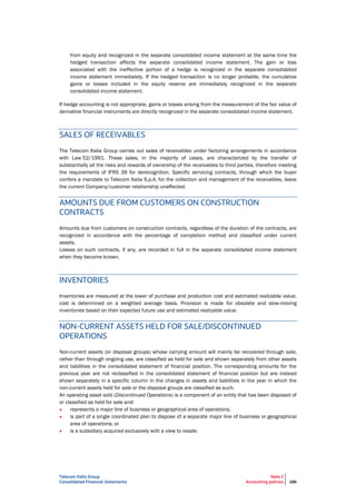 Telecom Italia Group
Consolidated Financial Statements
Note 2
Accounting policies 186
from equity and recognized in the separate consolidated income statement at the same time the
hedged transaction affects the separate consolidated income statement. The gain or loss
associated with the ineffective portion of a hedge is recognized in the separate consolidated
income statement immediately. If the hedged transaction is no longer probable, the cumulative
gains or losses included in the equity reserve are immediately recognized in the separate
consolidated income statement.
If hedge accounting is not appropriate, gains or losses arising from the measurement of the fair value of
derivative financial instruments are directly recognized in the separate consolidated income statement.
SALES OF RECEIVABLES
The Telecom Italia Group carries out sales of receivables under factoring arrangements in accordance
with Law 52/1991. These sales, in the majority of cases, are characterized by the transfer of
substantially all the risks and rewards of ownership of the receivables to third parties, therefore meeting
the requirements of IFRS 39 for derecognition. Specific servicing contracts, through which the buyer
confers a mandate to Telecom Italia S.p.A. for the collection and management of the receivables, leave
the current Company/customer relationship unaffected.
AMOUNTS DUE FROM CUSTOMERS ON CONSTRUCTION
CONTRACTS
Amounts due from customers on construction contracts, regardless of the duration of the contracts, are
recognized in accordance with the percentage of completion method and classified under current
assets.
Losses on such contracts, if any, are recorded in full in the separate consolidated income statement
when they become known.
INVENTORIES
Inventories are measured at the lower of purchase and production cost and estimated realizable value;
cost is determined on a weighted average basis. Provision is made for obsolete and slow-moving
inventories based on their expected future use and estimated realizable value.
NON-CURRENT ASSETS HELD FOR SALE/DISCONTINUED
OPERATIONS
Non-current assets (or disposal groups) whose carrying amount will mainly be recovered through sale,
rather than through ongoing use, are classified as held for sale and shown separately from other assets
and liabilities in the consolidated statement of financial position. The corresponding amounts for the
previous year are not reclassified in the consolidated statement of financial position but are instead
shown separately in a specific column in the changes in assets and liabilities in the year in which the
non-current assets held for sale or the disposal groups are classified as such.
An operating asset sold (Discontinued Operations) is a component of an entity that has been disposed of
or classified as held for sale and:
• represents a major line of business or geographical area of operations;
• is part of a single coordinated plan to dispose of a separate major line of business or geographical
area of operations; or
• is a subsidiary acquired exclusively with a view to resale.
 