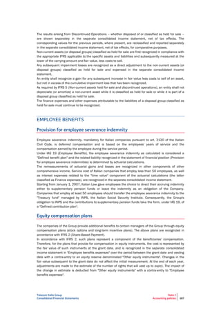 Telecom Italia Group
Consolidated Financial Statements
Note 2
Accounting policies 187
The results arising from Discontinued Operations – whether disposed of or classified as held for sale –
are shown separately in the separate consolidated income statement, net of tax effects. The
corresponding values for the previous periods, where present, are reclassified and reported separately
in the separate consolidated income statement, net of tax effects, for comparative purposes.
Non-current assets (or disposal groups) classified as held for sale are first recognized in compliance with
the appropriate IFRS applicable to the specific assets and liabilities and subsequently measured at the
lower of the carrying amount and fair value, less costs to sell.
Any subsequent impairment losses are recognized as a direct adjustment to the non-current assets (or
disposal groups) classified as held for sale and expensed in the separate consolidated income
statement.
An entity shall recognize a gain for any subsequent increase in fair value less costs to sell of an asset,
but not in excess of the cumulative impairment loss that has been recognized.
As required by IFRS 5 (Non-current assets held for sale and discontinued operations), an entity shall not
depreciate (or amortize) a non-current asset while it is classified as held for sale or while it is part of a
disposal group classified as held for sale.
The finance expenses and other expenses attributable to the liabilities of a disposal group classified as
held for sale must continue to be recognized.
EMPLOYEE BENEFITS
Provision for employee severance indemnity
Employee severance indemnity, mandatory for Italian companies pursuant to art. 2120 of the Italian
Civil Code, is deferred compensation and is based on the employees' years of service and the
compensation earned by the employee during the service period.
Under IAS 19 (Employee Benefits), the employee severance indemnity as calculated is considered a
"Defined benefit plan" and the related liability recognized in the statement of financial position (Provision
for employee severance indemnities) is determined by actuarial calculations.
The remeasurements of actuarial gains and losses are recognized in other components of other
comprehensive income. Service cost of Italian companies that employ less than 50 employees, as well
as interest expenses related to the "time value" component of the actuarial calculations (the latter
classified as Finance expenses), are recognized in the separate consolidated income statement.
Starting from January 1, 2007, Italian Law gave employees the choice to direct their accruing indemnity
either to supplementary pension funds or leave the indemnity as an obligation of the Company.
Companies that employ at least 50 employees should transfer the employee severance indemnity to the
"Treasury fund" managed by INPS, the Italian Social Security Institute. Consequently, the Group's
obligation to INPS and the contributions to supplementary pension funds take the form, under IAS 19, of
a "Defined contribution plan".
Equity compensation plans
The companies of the Group provide additional benefits to certain managers of the Group through equity
compensation plans (stock options and long-term incentive plans). The above plans are recognized in
accordance with IFRS 2 (Share-Based Payment).
In accordance with IFRS 2, such plans represent a component of the beneficiaries' compensation.
Therefore, for the plans that provide for compensation in equity instruments, the cost is represented by
the fair value of such instruments at the grant date, and is recognized in the separate consolidated
income statement in "Employee benefits expenses" over the period between the grant date and vesting
date with a contra-entry to an equity reserve denominated "Other equity instruments". Changes in the
fair value subsequent to the grant date do not affect the initial measurement. At the end of each year,
adjustments are made to the estimate of the number of rights that will vest up to expiry. The impact of
the change in estimate is deducted from "Other equity instruments" with a contra-entry to "Employee
benefits expenses".
 