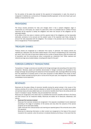 Telecom Italia Group
Consolidated Financial Statements
Note 2
Accounting policies 188
For the portion of the plans that provide for the payment of compensation in cash, the amount is
recognized in liabilities as a contra-entry to "Employee benefits expenses"; at the end of each year such
liability is measured at fair value.
PROVISIONS
The Group records provisions for risks and charges when it has a present obligation, legal or
constructive, to a third party, as a result of a past event, when it is probable that an outflow of Group
resources will be required to satisfy the obligation and when the amount of the obligation can be
estimated reliably.
If the effect of the time value is material, and the payment date of the obligations can be reasonably
estimated, provisions to be accrued are the present value of the expected cash flows, taking into
account the risks associated with the obligation. The increase in the provision due to the passage of
time is recognized as "Finance expenses".
TREASURY SHARES
Treasury shares are recognized as a deduction from equity. In particular, the treasury shares are
reported as a deduction from the share capital issued in the amount corresponding to the "accounting
par value", that is the ratio of total share capital and the number of issued shares, while the excess cost
of acquisition over the accounting par value is presented as a deduction from "Other reserves and
retained earnings (accumulated losses), including profit (loss) for the year".
FOREIGN CURRENCY TRANSACTIONS
Transactions in foreign currencies are recorded at the foreign exchange rate prevailing at the date of the
transaction. Monetary assets and liabilities denominated in foreign currencies are translated at the
foreign exchange rate prevailing at the statement of financial position date. Exchange differences arising
from the settlement of monetary items or from their conversion at rates different from those at which
they were initially recorded during the year or at the end of the prior year, are recognized in the separate
consolidated income statement.
REVENUES
Revenues are the gross inflows of economic benefits during the period arising in the course of the
ordinary activities of an entity. Amounts collected on behalf of third parties such as sales taxes, goods
and services taxes and value added taxes are not economic benefits which flow to the entity and do not
result in increases in equity. Therefore, they are excluded from revenues.
Revenues are recognized to the extent that it is probable that economic benefits will flow to the Group
and their amount can be measured reliably. Revenues are stated net of discounts, allowances, and
returns.
• Revenues from services rendered
Revenues from services rendered are recognized in the separate consolidated income statement
according to the stage of completion of the service and only when the outcome of the service
rendered can be estimated reliably.
Traffic revenues from interconnection and roaming are reported gross of the amounts due to other
TLC operators.
Revenues for delivering information or other content are recognized on the basis of the amount
invoiced to the customer, when the service is rendered directly by the Group. In the event that the
 